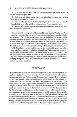 8 OVERVIEW OF THEORETICAL AND RESEARCH ISSUES
1. preschool children who are at risk for developmental problems are also at
risk for behavioral problems,
2. clinic referred children who have poor school performance have a high
frequency of behavior problems,
3. there is little difference in the behavior problems across LD and mildly
retarded children or other children with poor school performance, and
4. children perceived competency and family support have a mediating influ-
ence on behavior problems.
Consistent with some points of Bryan and Bryan, Sharon Vaughn and Anne
Hogan have indicated that the area of social competence has remained an illusive
research area. They define social competence as including four areas: positive
relations with others, appropriate social cognition, absence of maladaptive be-
haviors, and effective social behaviors. Based on their analysis, they found, for
example, that high risk children in kindergarten, later identified as learning
disabled, have lower peer acceptance rating when compared to controls. Two
possible hypotheses can be used to interpret the existing literature: one which
views social competence as reflective of academic functioning, the other as a
correlate of academic functioning. The results appear to support the latter. Learn-
ing disabled children display problems in all four areas of social competence.
They were more frequently rejected, less accepted, and received lower overall
rating by their peers. They also tend to have inaccurate perceptions of academic
success and peer perceptions.
ACHIEVEMENT
Hall and Gerber provide an excellent introduction to the area of cognition and
academic performance. They characterize achievement in terms of cognitive
competence (also see Pelligrino and Goldman, this volume). That is, achieve-
ment should not only reflect the correctness of performance, but also how perfor-
mance comes to be “ initiated, sustained, and completed by the learner." The
basic premise of their chapter is that student errors are often systematic and the
analysis of those errors provides diagnostic information that is specific to an
academic domain. Hall and Gerber provide an overview of what they consider to
be the advantages and limitation in the measurement of achievement. Some of
the advantages relate to the documentation of child progress. For example,
standardized tests are often used to determine a child’s academic strengths and
weaknesses and to establish whether performance in one or more academic areas
warrants recommendation for remedial services. The limitations of achievement
testing is that the results have little or no impact on instruction. In analyzing this
comment, the authors analyze the roles of the school psychologist and the teach­
 