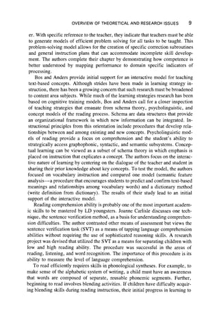 OVERVIEW OF THEORETICAL AND RESEARCH ISSUES 9
er. With specific reference to the teacher, they indicate that teachers must be able
to generate models of efficient problem solving for all tasks to be taught. This
problem-solving model allows for the creation of specific correction subroutines
and general instruction plans that can accommodate incomplete skill develop-
ment. The authors complete their chapter by demonstrating how competence is
better understood by mapping performance to domain specific indicators of
processing.
Bos and Anders provide initial support for an interactive model for teaching
text-based concepts. Although strides have been made in learning strategy in-
struction, there has been a growing concern that such research must be broadened
to content area subjects. While much of the learning strategies research has been
based on cognitive training models, Bos and Anders call for a closer inspection
of teaching strategies that emanate from schema theory, psycholinguistic, and
concept models of the reading process. Schema are data structures that provide
an organizational framework in which new information can be integrated. In-
structional principles from this orientation include procedures that develop rela-
tionships between and among existing and new concepts. Psycholinguistic mod-
els of reading provide a focus on comprehension and the student’s ability to
strategically access graphophonic, syntactic, and semantic subsystems. Concep-
tual learning can be viewed as a subset of schema theory in which emphasis is
placed on instruction that explicates a concept. The authors focus on the interac-
tive nature of learning by centering on the dialogue of the teacher and student in
sharing their prior knowledge about key concepts. To test the model, the authors
focused on vocabulary instruction and compared one model (semantic feature
analysis— a procedure that encourages students to predict and confirm text-based
meanings and relationships among vocabulary words) and a dictionary method
(write definition from dictionary). The results of their study lead to an initial
support of the interactive model.
Reading comprehension ability is probably one of the most important academ-
ic skills to be mastered by LD youngsters. Joanne Carlisle discusses one tech-
nique, the sentence verification method, as a basis for understanding comprehen-
sion difficulties. The author contrasted other means of assessment but views the
sentence verification task (SVT) as a means of tapping language comprehension
abilities without requiring the use of sophisticated reasoning skills. A research
project was devised that utilized the SVT as a means for separating children with
low and high reading ability. The procedure was successful in the areas of
reading, listening, and word recognition. The importance of this procedure is its
ability to measure the level of language comprehension.
To read efficiently requires skills in phonological syntheses. For example, to
make sense of the alphabetic system of writing, a child must have an awareness
that words are composed of separate, reusable phonemic segments. Further,
beginning to read involves blending activities. If children have difficulty acquir-
ing blending skills during reading instruction, their initial progress in learning to
 