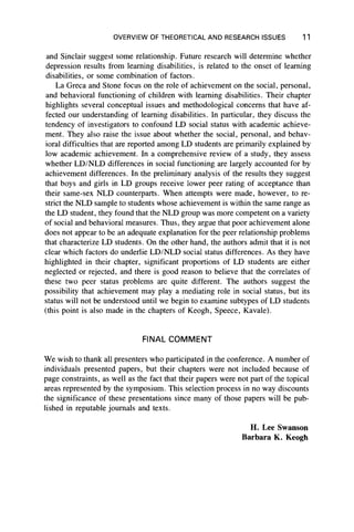 OVERVIEW OF THEORETICAL AND RESEARCH ISSUES 11
and Sinclair suggest some relationship. Future research will determine whether
depression results from learning disabilities, is related to the onset of learning
disabilities, or some combination of factors.
La Greca and Stone focus on the role of achievement on the social, personal,
and behavioral functioning of children with learning disabilities. Their chapter
highlights several conceptual issues and methodological concerns that have af-
fected our understanding of learning disabilities. In particular, they discuss the
tendency of investigators to confound LD social status with academic achieve-
ment. They also raise the issue about whether the social, personal, and behav-
ioral difficulties that are reported among LD students are primarily explained by
low academic achievement. In a comprehensive review of a study, they assess
whether LD/NLD differences in social functioning are largely accounted for by
achievement differences. In the preliminary analysis of the results they suggest
that boys and girls in LD groups receive lower peer rating of acceptance than
their same-sex NLD counterparts. When attempts were made, however, to re-
strict the NLD sample to students whose achievement is within the same range as
the LD student, they found that the NLD group was more competent on a variety
of social and behavioral measures. Thus, they argue that poor achievement alone
does not appear to be an adequate explanation for the peer relationship problems
that characterize LD students. On the other hand, the authors admit that it is not
clear which factors do underlie LD/NLD social status differences. As they have
highlighted in their chapter, significant proportions of LD students are either
neglected or rejected, and there is good reason to believe that the correlates of
these two peer status problems are quite different. The authors suggest the
possibility that achievement may play a mediating role in social status, but its
status will not be understood until we begin to examine subtypes of LD students
(this point is also made in the chapters of Keogh, Speece, Kavale).
FINAL COMMENT
We wish to thank all presenters who participated in the conference. A number of
individuals presented papers, but their chapters were not included because of
page constraints, as well as the fact that their papers were not part of the topical
areas represented by the symposium. This selection process in no way discounts
the significance of these presentations since many of those papers will be pub-
lished in reputable journals and texts.
H. Lee Swanson
Barbara K. Keogh
 