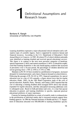 Definitional Assumptions and
Research Issues
Barbara K. Keogh
University o f California, Los Angeles
Learning disabilities represent a major educational/clinical enterprise and a sub-
stantive topic of scientific inquiry. Each is supported by extensive human and
financial resources. According to the U.S. Department of Education’s Ninth
Annual Report to Congress, in 1985-86 almost 5% of school children nationally
were identified as learning disabled and received special educational services.
This figure is in contrast to the next most prevalent categories of handicap,
speech impairment (2.86%) and mental retardation (1.86%). It should be empha-
sized that learning disabilities is the only handicapping condition that increased
in prevalence over a 10-year period, the percentages of children identified and
served growing from 1.79% in 1976 to 4.73% in 1986.
Mandates in PL 94-142 have resulted in a proliferation of programs, increased
demands for trained personnel, and a heavy financial demand on school districts.
Following the passage of PL 94-142 in 1975, financial expenditures for special
education rose at a rate of 14% annually, a figure almost twice that for regular
education (Stark, 1982). In the 1981 Rand Corporation study of the costs of
special education, Kakalik, Furry, Thomas, and Carney (1981) reported that the
cost of educating a learning disabled child averaged $2875 above that already
expended for regular education, and they anticipated increasing additional costs
in subsequent years. Based on both prevalence and costs, it is clear that special
education in general, and learning disabilities in specific, represent practical
educational problems of major importance.
Concern for learning disabilities as a topic of scientific study is evidenced also
in the proliferation of published studies and in increased research support from
funding agencies. In 1986 the National Institutes of Health and the U. S. Depart-
ment of Education allocated over $40,000,000 to learning disabilities specific
13
1
 