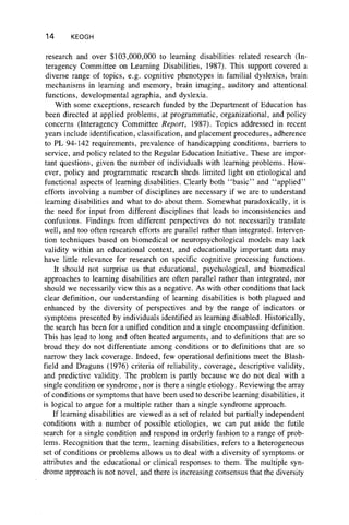 14 KEOGH
research and over $103,000,000 to learning disabilities related research (In-
teragency Committee on Learning Disabilities, 1987). This support covered a
diverse range of topics, e.g. cognitive phenotypes in familial dyslexics, brain
mechanisms in learning and memory, brain imaging, auditory and attentional
functions, developmental agraphia, and dyslexia.
With some exceptions, research funded by the Department of Education has
been directed at applied problems, at programmatic, organizational, and policy
concerns (Interagency Committee Report, 1987). Topics addressed in recent
years include identification, classification, and placement procedures, adherence
to PL 94-142 requirements, prevalence of handicapping conditions, barriers to
service, and policy related to the Regular Education Initiative. These are impor-
tant questions, given the number of individuals with learning problems. How-
ever, policy and programmatic research sheds limited light on etiological and
functional aspects of learning disabilities. Clearly both “ basic” and “ applied”
efforts involving a number of disciplines are necessary if we are to understand
learning disabilities and what to do about them. Somewhat paradoxically, it is
the need for input from different disciplines that leads to inconsistencies and
confusions. Findings from different perspectives do not necessarily translate
well, and too often research efforts are parallel rather than integrated. Interven-
tion techniques based on biomedical or neuropsychological models may lack
validity within an educational context, and educationally important data may
have little relevance for research on specific cognitive processing functions.
It should not surprise us that educational, psychological, and biomedical
approaches to learning disabilities are often parallel rather than integrated, nor
should we necessarily view this as a negative. As with other conditions that lack
clear definition, our understanding of learning disabilities is both plagued and
enhanced by the diversity of perspectives and by the range of indicators or
symptoms presented by individuals identified as learning disabled. Historically,
the search has been for a unified condition and a single encompassing definition.
This has lead to long and often heated arguments, and to definitions that are so
broad they do not differentiate among conditions or to definitions that are so
narrow they lack coverage. Indeed, few operational definitions meet the Blash-
field and Draguns (1976) criteria of reliability, coverage, descriptive validity,
and predictive validity. The problem is partly because we do not deal with a
single condition or syndrome, nor is there a single etiology. Reviewing the array
of conditions or symptoms that have been used to describe learning disabilities, it
is logical to argue for a multiple rather than a single syndrome approach.
If learning disabilities are viewed as a set of related but partially independent
conditions with a number of possible etiologies, we can put aside the futile
search for a single condition and respond in orderly fashion to a range of prob-
lems. Recognition that the term, learning disabilities, refers to a heterogeneous
set of conditions or problems allows us to deal with a diversity of symptoms or
attributes and the educational or clinical responses to them. The multiple syn-
drome approach is not novel, and there is increasing consensus that the diversity
 