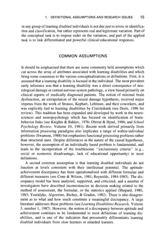 1. DEFINITIONAL ASSUMPTIONS AND RESEARCH ISSUES 15
in any group of learning disabled individuals is not due just to errors in identifica-
tion and classification, but rather represents real and legitimate variation. Part of
the conceptual task is to impose order on the variation, and part of the applied
task is to link differentiated and powerful clinical/educational responses.
COMMON ASSUMPTIONS
It should be emphasized that there are some commonly held assumptions which
cut across the array of attributes associated with learning disabilities and which
bring some consensus to the various conceptualizations or definitions. First, it is
assumed that a learning disability is locused in the individual. The most prevalent
early inference was that a learning disability was a direct consequence of neu-
rological damage or central nervous system pathology, a view based primarily on
clinical reports of medically diagnosed patients. The notion of minimal brain
dysfunction, an extrapolation of the neural damage hypothesis, received major
impetus from the work of Strauss, Kephart, Lehtinen, and their coworkers, and
was explicitly tied to learning disabilities by Cruickshank (see Doris, 1986 for
review). This tradition has been expanded and developed by work in the neuro-
sciences and neuropsychology which has focused on identification of brain-
behavior links (see Knights & Bakker, 1976; Obrzut & Hynd, 1986; and School
Psychology Review, Volume 10, 1981). Recent work derived primarily from
information processing paradigms also implicates a range of within-individual
problems (Swanson, 1988) but emphasizes functional processing problems rather
than structural ones. Despite differences in the nature of the causal hypotheses,
however, the assumption of an individually based problem is fundamental, and
leads to the incorporation of the troublesome “ exclusionary criteria” (e.g.,
social or economic disadvantage, lack of educational opportunity) in most
definitions.
A second common assumption is that learning disabled individuals do not
function at levels consistent with their intellectual potential. The aptitude-
achievement discrepancy has been operationalized with different formulae and
different measures (see Cone & Wilson, 1981; Reynolds, 1984-1985). The dis-
crepancy model has been analyzed, supported, and criticized, and a number of
investigators have described inconsistencies in decision making related to the
method of assessment, the formulae, or the statistics applied (Shepard, 1980,
1983; Ysseldyke, Algozzine, Richey, & Graden, 1982). There is also disagree-
ment as to what and how much constitute a meaningful discrepancy. A large
literature addresses these problems (see Learning Disabilities Research, Volume
3, number 1, 1987). However, the notion of a discrepancy between aptitude and
achievement continues to be fundamental to most definitions of learning dis-
abilities, and is one of the indicators that presumably differentiates learning
disabled individuals from slow learners or retarded learners.
 