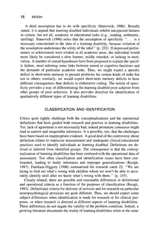16 KEOGH
A third assumption has to do with specificity (Stanovich, 1986). Broadly
stated, it is argued that learning disabled individuals exhibit unexpected failures
in certain, but not all, academic or educational tasks (e.g., reading, arithmetic,
spelling). Stanovich (1986) notes that the assumption of specificity ". " . is a
necessary concomitant to the idea of a learning disability, because violation of
the assumption undermines the utility of the label” (p. 232). If depressed perfor-
mance or achievement were evident in all academic areas, the individual would
more likely be considered a slow learner, mildly retarded, or lacking in moti-
vation. A number of causal hypotheses have been proposed to explain the specif-
ic failure, most inferring some links between neural or cognitive functions and
the demands of particular academic tasks. Thus, we might expect a specific
deficit in short-term memory to present problems for certain kinds of tasks but
not in others; similarly, we would expect short-term memory deficits to have
different consequences than deficits in elaborative coding. The notion of speci-
ficity provides a way of differentiating the learning disabled poor achiever from
other groups of poor achievers. It also provides direction for identification of
qualitatively different types of learning disabilities.
CLASSIFICATION AND IDENTIFICATION
Critics quite rightly challenge both the conceptualizations and the operational
definitions that have guided both researched practice in learning disabilities.
Yet, lack of agreement is not necessarily bad; indeed premature consensus might
lead to narrow and inequitable inferences. It is possible, too, that the challenges
have been based on inappropriate evidence. A good deal of the controversy about
definition relates to imprecise measurement and inadequate clinical/educational
practices used to identify individuals as learning disabled. Definitions are de-
rived or inferred from identified groups. The consequence is that the concep-
tualization of learning disabilities has been confused with the operational data of
assessment. Too often classification and identification issues have been con-
founded, leading to faulty inferences and improper generalizations (Keogh,
1987). Farnham-Diggory (1986) summarized the research catch 22: “We are
trying to find out what’s wrong with children whom we won’t be able to accu-
rately identify until after we know what’s wrong with them.” (p. 155).
Closely related, there are possible and reasonable differences in definitional
and operational criteria as a function of the purposes of classification (Keogh,
1983). Definitional criteria for delivery of services and for research on particular
neuropsychological processes are quite different. Thus, we should expect some
subject differences when identification is made for research or for clinical pur-
poses, or when research is directed at different aspects of learning disabilities.
These differences do not negate the validity of the problem condition. Indeed, a
growing literature documents the reality of learning disabilities while at the same
 