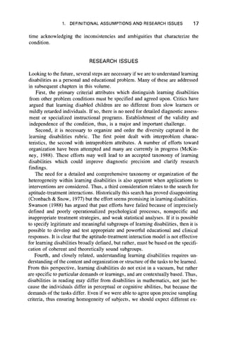 1. DEFINITIONAL ASSUMPTIONS AND RESEARCH ISSUES 17
time acknowledging the inconsistencies and ambiguities that characterize the
condition.
RESEARCH ISSUES
Looking to the future, several steps are necessary if we are to understand learning
disabilities as a personal and educational problem. Many of these are addressed
in subsequent chapters in this volume.
First, the primary criterial attributes which distinguish learning disabilities
from other problem conditions must be specified and agreed upon. Critics have
argued that learning disabled children are no different from slow learners or
mildly retarded individuals. If so, there is no need for detailed diagnostic assess-
ment or specialized instructional programs. Establishment of the validity and
independence of the condition, thus, is a major and important challenge.
Second, it is necessary to organize and order the diversity captured in the
learning disabilities rubric. The first point dealt with interproblem charac-
teristics, the second with intraproblem attributes. A number of efforts toward
organization have been attempted and many are currently in progress (McKin-
ney, 1988). These efforts may well lead to an accepted taxonomy of learning
disabilities which could improve diagnostic precision and clarify research
findings.
The need for a detailed and comprehensive taxonomy or organization of the
heterogeneity within learning disabilities is also apparent when applications to
interventions are considered. Thus, a third consideration relates to the search for
aptitude-treatment interactions. Historically this search has proved disappointing
(Cronbach & Snow, 1977) but the effort seems promising in learning disabilities.
Swanson (1988) has argued that past efforts have failed because of imprecisely
defined and poorly operationalized psychological processes, nonspecific and
inappropriate treatment strategies, and weak statistical analyses. If it is possible
to specify legitimate and meaningful subgroups of learning disabilities, then it is
possible to develop and test appropriate and powerful educational and clinical
responses. It is clear that the aptitude-treatment interaction model is not effective
for learning disabilities broadly defined, but rather, must be based on the specifi-
cation of coherent and theoretically sound subgroups.
Fourth, and closely related, understanding learning disabilities requires un-
derstanding of the content and organization or structure of the tasks to be learned.
From this perspective, learning disabilities do not exist in a vacuum, but rather
are specific to particular demands or learnings, and are contextually based. Thus,
disabilities in reading may differ from disabilities in mathematics, not just be-
cause the individuals differ in perceptual or cognitive abilities, but because the
demands of the tasks differ. Even if we were able to agree upon precise sampling
criteria, thus ensuring homogeneity of subjects, we should expect different ex­
 