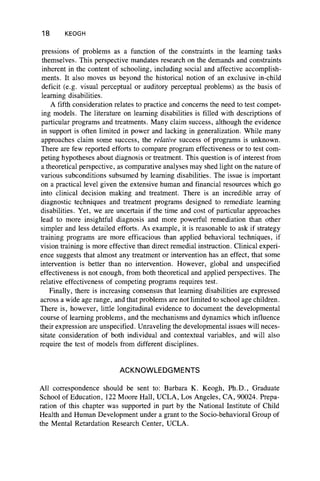 18 KEOGH
pressions of problems as a function of the constraints in the learning tasks
themselves. This perspective mandates research on the demands and constraints
inherent in the content of schooling, including social and affective accomplish-
ments. It also moves us beyond the historical notion of an exclusive in-child
deficit (e.g. visual perceptual or auditory perceptual problems) as the basis of
learning disabilities.
A fifth consideration relates to practice and concerns the need to test compet-
ing models. The literature on learning disabilities is filled with descriptions of
particular programs and treatments. Many claim success, although the evidence
in support is often limited in power and lacking in generalization. While many
approaches claim some success, the relative success of programs is unknown.
There are few reported efforts to compare program effectiveness or to test com-
peting hypotheses about diagnosis or treatment. This question is of interest from
a theoretical perspective, as comparative analyses may shed light on the nature of
various subconditions subsumed by learning disabilities. The issue is important
on a practical level given the extensive human and financial resources which go
into clinical decision making and treatment. There is an incredible array of
diagnostic techniques and treatment programs designed to remediate learning
disabilities. Yet, we are uncertain if the time and cost of particular approaches
lead to more insightful diagnosis and more powerful remediation than other
simpler and less detailed efforts. As example, it is reasonable to ask if strategy
training programs are more efficacious than applied behavioral techniques, if
vision training is more effective than direct remedial instruction. Clinical experi-
ence suggests that almost any treatment or intervention has an effect, that some
intervention is better than no intervention. However, global and unspecified
effectiveness is not enough, from both theoretical and applied perspectives. The
relative effectiveness of competing programs requires test.
Finally, there is increasing consensus that learning disabilities are expressed
across a wide age range, and that problems are not limited to school age children.
There is, however, little longitudinal evidence to document the developmental
course of learning problems, and the mechanisms and dynamics which influence
their expression are unspecified. Unraveling the developmental issues will neces-
sitate consideration of both individual and contextual variables, and will also
require the test of models from different disciplines.
ACKNOWLEDGMENTS
All correspondence should be sent to: Barbara K. Keogh, Ph.D., Graduate
School of Education, 122 Moore Hall, UCLA, Los Angeles, CA, 90024. Prepa-
ration of this chapter was supported in part by the National Institute of Child
Health and Human Development under a grant to the Socio-behavioral Group of
the Mental Retardation Research Center, UCLA.
 
