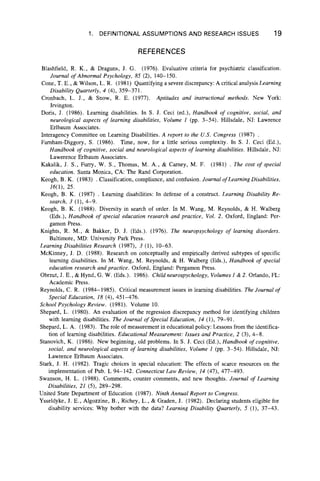 1. DEFINITIONAL ASSUMPTIONS AND RESEARCH ISSUES 19
REFERENCES
Blashfield, R. K., & Draguns, J. G. (1976). Evaluative criteria for psychiatric classification.
Journal o f Abnormal Psychology, 85 (2), 140-150.
Cone, T. E ., & Wilson, L. R. (1981) Quantifying a severe discrepancy: A critical analysis Learning
Disability Quarterly, 4 (4), 359-371.
Cronbach, L. J., & Snow, R. E. (1977). Aptitudes and instructional methods. New York:
Irvington.
Doris, J. (1986). Learning disabilities. In S. J. Ceci (ed.), Handbook o f cognitive, social, and
neurological aspects o f learning disabilities, Volume 1 (pp. 3-54). Hillsdale, NJ: Lawrence
Erlbaum Associates.
Interagency Committee on Learning Disabilities. A report to the U.S. Congress (1987) .
Famham-Diggory, S. (1986). Time, now, for a little serious complexity. In S. J. Ceci (Ed.),
Handbook o f cognitive, social and neurological aspects of learning disabilities. Hillsdale, NJ:
Lawerence Erlbaum Associates.
Kakalik, J. S., Furry, W. S., Thomas, M. A., & Carney, M. F. (1981) . The cost of special
education. Santa Monica, CA: The Rand Corporation.
Keogh, B. K. (1983) . Classification, compliance, and confusion. Journal o f Learning Disabilities,
16(1), 25.
Keogh, B. K. (1987) . Learning disabilities: In defense of a construct. Learning Disability Re-
search, 3 (1), 4 -9.
Keogh, B. K. (1988). Diversity in search of order. In M. Wang, M. Reynolds, & H. Walberg
(Eds.), Handbook o f special education research and practice, Vol. 2. Oxford, England: Per-
gamon Press.
Knights, R. M., & Bakker, D. J. (Eds.). (1976). The neuropsychology o f learning disorders.
Baltimore, MD: University Park Press.
Learning Disabilities Research (1987), 3 (1), 10-63.
McKinney, J. D. (1988). Research on conceptually and empirically derived subtypes of specific
learning disabilities. In M. Wang, M. Reynolds, & H. Walberg (Eds.), Handbook o f special
education research and practice. Oxford, England: Pergamon Press.
Obrzut, J. E., & Hynd, G. W. (Eds.). 1986). C hildneurospychology, Volumes 1 & 2. Orlando, FL:
Academic Press.
Reynolds, C. R. (1984-1985). Critical measurement issues in learning disabilities. The Journal of
Special Education, 18 (4), 451-476.
School Psychology Review. (1981). Volume 10.
Shepard, L. (1980). An evaluation of the regression discrepancy method for identifying children
with learning disabilities. The Journal o f Special Education, 14 (1), 79-91.
Shepard, L. A. (1983). The role of measurement in educational policy: Lessons from the identifica-
tion of learning disabilities. Educational Measurement: Issues and Practice, 2 (3), 4 -8 .
Stanovich, K. (1986). New beginning, old problems. In S. J. Ceci (Ed.), Handbook of cognitive,
social, and neurological aspects o f learning disabilities, Volume 1 (pp. 3-54). Hillsdale, NJ:
Lawrence Erlbaum Associates.
Stark, J. H. (1982). Tragic choices in special education: The effects of scarce resources on the
implementation of Pub. L 94-142. Connecticut Law Review, 14 (47), 477-493.
Swanson, H. L. (1988). Comments, counter comments, and new thoughts. Journal o f Learning
Disabilities, 21 (5), 289-298.
United State Department of Education (1987). Ninth Annual Report to Congress.
Ysseldyke, J. E., Algozzine, B., Richey, L., & Graden, J. (1982). Declaring students eligible for
disability services: Why bother with the data? Learning Disability Quarterly, 5 (1), 37-43.
 