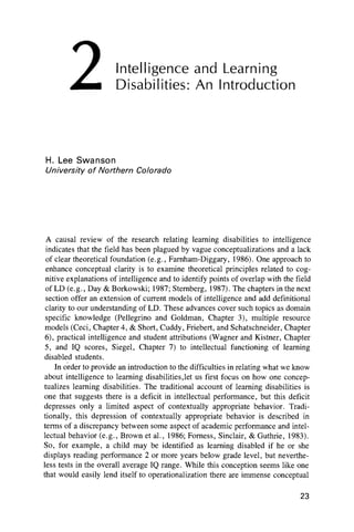 Intelligence and Learning
Disabilities: An Introduction
H. Lee Swanson
University o f Northern Colorado
A causal review of the research relating learning disabilities to intelligence
indicates that the field has been plagued by vague conceptualizations and a lack
of clear theoretical foundation (e.g., Farnham-Diggary, 1986). One approach to
enhance conceptual clarity is to examine theoretical principles related to cog-
nitive explanations of intelligence and to identify points of overlap with the field
of LD (e.g., Day & Borkowski; 1987; Sternberg, 1987). The chapters in the next
section offer an extension of current models of intelligence and add definitional
clarity to our understanding of LD. These advances cover such topics as domain
specific knowledge (Pellegrino and Goldman, Chapter 3), multiple resource
models (Ceci, Chapter 4, & Short, Cuddy, Friebert, and Schatschneider, Chapter
6), practical intelligence and student attributions (Wagner and Kistner, Chapter
5, and IQ scores, Siegel, Chapter 7) to intellectual functioning of learning
disabled students.
In order to provide an introduction to the difficulties in relating what we know
about intelligence to learning disabilities,let us first focus on how one concep-
tualizes learning disabilities. The traditional account of learning disabilities is
one that suggests there is a deficit in intellectual performance, but this deficit
depresses only a limited aspect of contextually appropriate behavior. Tradi-
tionally, this depression of contextually appropriate behavior is described in
terms of a discrepancy between some aspect of academic performance and intel-
lectual behavior (e.g., Brown et al., 1986; Forness, Sinclair, & Guthrie, 1983).
So, for example, a child may be identified as learning disabled if he or she
displays reading performance 2 or more years below grade level, but neverthe-
less tests in the overall average IQ range. While this conception seems like one
that would easily lend itself to operationalization there are immense conceptual
23
2
 