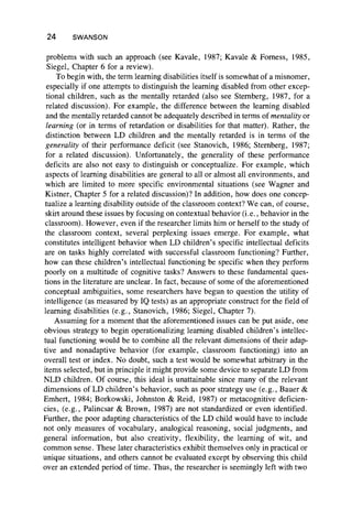 24 SWANSON
problems with such an approach (see Kavale, 1987; Kavale & Forness, 1985,
Siegel, Chapter 6 for a review).
To begin with, the term learning disabilities itself is somewhat of a misnomer,
especially if one attempts to distinguish the learning disabled from other excep-
tional children, such as the mentally retarded (also see Sternberg, 1987, for a
related discussion). For example, the difference between the learning disabled
and the mentally retarded cannot be adequately described in terms of mentality or
learning (or in terms of retardation or disabilities for that matter). Rather, the
distinction between LD children and the mentally retarded is in terms of the
generality of their performance deficit (see Stanovich, 1986; Sternberg, 1987;
for a related discussion). Unfortunately, the generality of these performance
deficits are also not easy to distinguish or conceptualize. For example, which
aspects of learning disabilities are general to all or almost all environments, and
which are limited to more specific environmental situations (see Wagner and
Kistner, Chapter 5 for a related discussion)? In addition, how does one concep-
tualize a learning disability outside of the classroom context? We can, of course,
skirt around these issues by focusing on contextual behavior (i.e., behavior in the
classroom). However, even if the researcher limits him or herself to the study of
the classroom context, several perplexing issues emerge. For example, what
constitutes intelligent behavior when LD children’s specific intellectual deficits
are on tasks highly correlated with successful classroom functioning? Further,
how can these children’s intellectual functioning be specific when they perform
poorly on a multitude of cognitive tasks? Answers to these fundamental ques-
tions in the literature are unclear. In fact, because of some of the aforementioned
conceptual ambiguities, some researchers have begun to question the utility of
intelligence (as measured by IQ tests) as an appropriate construct for the field of
learning disabilities (e.g., Stanovich, 1986; Siegel, Chapter 7).
Assuming for a moment that the aforementioned issues can be put aside, one
obvious strategy to begin operationalizing learning disabled children’s intellec-
tual functioning would be to combine all the relevant dimensions of their adap-
tive and nonadaptive behavior (for example, classroom functioning) into an
overall test or index. No doubt, such a test would be somewhat arbitrary in the
items selected, but in principle it might provide some device to separate LD from
NLD children. Of course, this ideal is unattainable since many of the relevant
dimensions of LD children’s behavior, such as poor strategy use (e.g., Bauer &
Emhert, 1984; Borkowski, Johnston & Reid, 1987) or metacognitive deficien-
cies, (e.g., Palincsar & Brown, 1987) are not standardized or even identified.
Further, the poor adapting characteristics of the LD child would have to include
not only measures of vocabulary, analogical reasoning, social judgments, and
general information, but also creativity, flexibility, the learning of wit, and
common sense. These later characteristics exhibit themselves only in practical or
unique situations, and others cannot be evaluated except by observing this child
over an extended period of time. Thus, the researcher is seemingly left with two
 