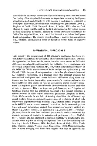 2 INTELLIGENCE AND LEARNING DISABILITIES 25
possibilities in an attempt to conceptualize and ultimately assess the intellectual
functioning of learning disabled students: to forget about measuring intelligence
altogether (e.g., Siegel, Chapter 7) or to measure it inadequately. In relation to
civil rights, economics, and social bias concerning who gets labeled LD (e.g.,
Shephard & Smith, 1983; Shephard, Smith, & Voijer, 1983; also see Ceci,
Chapter 4), much could be said for the first alternative, but for various reasons
the field has adopted the second. Because the second alternative characterizes the
field of learning disabilities, it is critical that theoretical models of intelligence
direct such practices. The position considered here is to direct the measurement
of LD students’ intelligence in terms of theoretical models based on cognitive
science.
DIFFERENTIAL APPROACHES
Until recently, the measurement of LD children’s intelligence has been pre-
dominately characterized by differential or psychometric approaches. Differen-
tial approaches are based on the assumption that latent sources of individual
differences are related to mathematically derived factors (e.g., simultaneous and
successive factors on the Kaufman ABC-test, verbal and performance factors on
the WISC-R). While interpretations of factor analysis are equivocal (e.g., see
Carroll, 1983), the goal of such procedures is to isolate global constellations of
LD children’s functioning. In a practical sense, this approach assumes that
standardized intelligence tests assess individual differences along some con-
tinuum, and that the test items reflect some meaningful construct; otherwise, the
test would be of little interest or value as a descriptive and/or predictive instru-
ment. An important goal of the differential orientation is the accurate prediction
of task performance. This is an important goal (however, see Pellegrino and
Goldman, Chapter 3) in that appropriate placement of LD children constitutes a
serious problem in public school assessment procedures (Shephard & Smith,
1983). Unfortunately for the field of learning disabilities, the differential ap-
proach tends to focus on a relatively narrow range of predictors, of which only
the products of performance are measured (e.g., a battery of tests are given such
as the WISC-R, and scores are recorded). In addition, the focus on such product
(i.e., test-score) information, derived from measures of narrowly defined ap-
titudes (e.g., school success), are questionable (e.g., Messick, 1984). For exam-
ple, rarely have the data from traditional psychometric products accounted for
adequate amounts of variation in criterion-task performance (e.g., McCall,
1977). Further, children identified as learning disabled, via psychometric pro-
cedures, often may not be reliably distinguished from other low-achieving chil-
dren (e.g., Kavale & Fomess, 1984; Shephard, Smith, & Voijer, 1983; Yssel-
dyke, Thurlow, Graden, Wesson, Deno, & Algozzine, 1983). More importantly,
there is some emerging data based that suggests that such an approach has
 