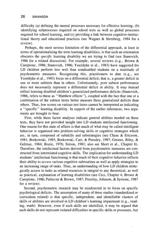 26 SWANSON
difficulty (a) defining the mental processes necessary for effective learning, (b)
identifying subprocesses required on school tests as well as global processes
required for school learning, and (c) providing a link between cognitive-instruc-
tional theory and educational practices (see Wagner & Sternberg, 1984 for a
review).
Perhaps, the most serious limitation of the differential approach, at least in
terms of operationalizing the term learning disabilities, is that such an orientation
obscures the specific learning disability we are trying to find (see Stanovich,
1986 for a related discussion). For example, several reviews (e.g., Brown &
Campione, 1986; Stanovich, 1986; Ysseldyke et al., 1983) have suggested the
LD children perform less well than nondisabled students on a multitude of
psychometric measures. Recognizing this, practitioners to date (e.g., see
Ysseldyke et al., 1983) focus on a differential deficit; that is, a greater deficit in
one or more subtests than in others. Unfortunately, poor subtest performance
does not necessarily represent a differential deficit in ability. It may instead
reflect learning disabled children’s generalized performance deficits (Stanovich,
1986, refers to these as “ Matthew effects” ), coupled with the fact that one or a
combination of the subtest items better measure these generalized deficits than
others. Thus, low scores on various test items cannot be interpreted as indicating
a “ specific” learning disability. In support of the earlier inferences, two argu-
ments are brought to bear.
First, while these factor analyses indicate general abilities needed on these
tests, they have not provided insight into LD students intellectual functioning.
One reason for this state of affairs is that much of what may be called intelligent
behavior is organized into problem-solving skills or cognitive strategies which
are, in turn, composed of subskills and substrategies (see Chase & Ericsson,
1981; Borkowski, 1985; Borkowski, Carr, & Pressley, 1987; Greeno, Riley, &
Gelman, 1984; Rozin, 1976; Simon, 1981; also see Short et al., Chapter 6).
Therefore, the intellectual factors derived from psychometric measures are con-
structed from interrelated cognitive skills. The implication for understanding LD
students’ intellectual functioning is that much of their cognitive behavior reflects
their ability to access various cognitive subroutines as well as apply strategies to
an increasing range of tasks. Thus, an understanding of how LD children strate-
gically access to tasks as related resources in integral to any theoretical, as well
as practical, explanation of learning disabilities (see Ceci, Chapter 4; Brown &
Campione, 1986; Palincsar & Brown, 1987; Pressley, Johnson, & Symons, 1987
for a review).
Second, psychometric research may be misdirected in its focus on specific
psychological deficits. The assumption of many of these studies (standardized or
curriculum related) is that specific, independent, and identifiable clusters of
skills or abilities are involved in LD children’s learning impairment (e.g., read-
ing, math). However, even if such skills are identified, it may be argued that
such skills do not represent isolated difficulties in specific skills or processes, but
 
