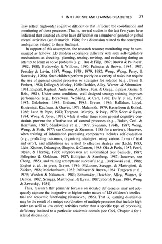 2 INTELLIGENCE AND LEARNING DISABILITIES 27
may reflect high-order cognitive difficulties that influence the coordination and
monitoring of these processes. That is, several studies in the last few years have
indicated that disabled children have difficulties on a number of general or global
mental activities (see Stanovich, 1986; for a discussion related to the conceptual
ambiguities related to these findings).
In support of this assumption, the research resource monitoring may be sum-
marized as follows: LD children experience difficulty with such self-regulatory
mechanisms as checking, planning, testing, revising, and evaluating during an
attempt to learn or solve problems (e.g., Bos & Filip, 1982; Brown & Palinscar,
1982, 1988; Butkowsky & Willows, 1980; Palincsar & Brown, 1984, 1987;
Pressley & Levin, 1987; Wong, 1978, 1979, 1982; Wong, Wong, Perry, &
Sawatsky, 1986). Such children perform poorly on a variety of tasks that require
the use of general control processes or strategies for solution (e.g., Bauer &
Emhert, 1984; Dallego & Moeley, 1980; Deshler, Alley, Warner, & Schumaker,
1981; Englert, Raphael, Anderson, Anthony, Fear, & Gregg, in press; Gamer &
Reis, 1981). Under some conditions, well designed strategy training improves
performance (e.g., Borkowski, Weyhing, & Carr, 1988; Duffy et al., 1986,
1987; Gelzheiser, 1984; Graham, 1985; Graves, 1986; Hallahan, Lloyd,
Kosiewica, Kaufman, & Graves, 1979; Malamoth, 1979; Hasselbom & Korkel,
1986; Leon & Pepe, 1983; Torgesen, Murphy, & Ivey, 1979; Short & Ryan,
1984; Wong & Jones, 1982), while at other times some general cognitive con-
straints prevent the effective use of control processes (e.g., Baker, Ceci, &
Herrmann, 1987; Shankweiler et al., 1979; Swanson, 1984b, 1987; Wong,
Wong, & Foth, 1977; see Cooney & Swanson, 1988 for a review). However,
when training of information processing components includes self-evaluation
(e.g., predicting outcomes, organizing strategies, using various forms of trial
and error), and attributions are related to effective strategy use (Licht, 1983;
Licht, Kistner, Ozkaragoz, Shapiro, & Clausen, 1985; Oka & Paris, 1987; Pearl,
Bryan, & Herzog, 1985) subprocesses are automatized (see Samuels, 1987;
Pellegrino & Goldman, 1987; Kolligian & Sternberg, 1987; however, see
Cheng, 1985), and training attempts are successful (e.g., Borkowski et al., 1988;
Englert et al., in press; Graves, 1986; McLoone, Scruggs, & Mastropieri, &
Zucker, 1986; Meichenbaum, 1982; Palinscar & Brown, 1984; Torgesen et al.,
1979; Worden & Nakamura, 1983; Schumaker, Deschler, Alley, Warner, &
Denton, 1982; Scruggs, Mastropieri, & Levin, 1987; Short & Ryan, 1984; Wong
& Sawatsky, 1984).
Thus, research that primarily focuses on isolated deficiencies may not ade-
quately capture the integrative or higher-order nature of LD children’s intellec-
tual and academic functioning (Stanovich, 1986). That is, learning disabilities
may be the result of a unique coordination of multiple processes that include high
order (as well as low order) activities rather than a specific type of processing
deficiency isolated to a particular academic domain (see Ceci, Chapter 4 for a
related discussion).
 
