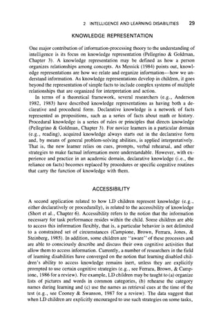 2 INTELLIGENCE AND LEARNING DISABILITIES 29
KNOWLEDGE REPRESENTATION
One major contribution of information-processing theory to the understanding of
intelligence is its focus on knowledge representation (Pellegrino & Goldman,
Chapter 3). A knowledge representation may be defined as how a person
organizes relationships among concepts. As Messick (1984) points out, knowl-
edge representations are how we relate and organize information—how we un-
derstand information. As knowledge representations develop in children, it goes
beyond the representation of simple facts to include complex systems of multiple
relationships that are organized for interpretation and action.
In terms of a theoretical framework, several researchers (e.g., Anderson
1982, 1983) have described knowledge representations as having both a de-
clarative and procedural form. Declarative knowledge is a network of facts
represented as propositions, such as a series of facts about math or history.
Procedural knowledge is a series of rules or principles that directs knowledge
(Pellegrino & Goldman, Chapter 3). For novice learners in a particular domain
(e.g., reading), acquired knowledge always starts out in the declarative form
and, by means of general problem-solving abilities, is applied interpretatively.
That is, the new learner relies on cues, prompts, verbal rehearsal, and other
strategies to make factual information more understandable. However, with ex-
perience and practice in an academic domain, declarative knowledge (i.e., the
reliance on facts) becomes replaced by procedures or specific cognitive routines
that carry the function of knowledge with them.
ACCESSIBILITY
A second application related to how LD children represent knowledge (e.g.,
either declaratively or procedurally), is related to the accessibility of knowledge
(Short et al., Chapter 6). Accessibility refers to the notion that the information
necessary for task performance resides within the child. Some children are able
to access this information flexibly, that is, a particular behavior is not delimited
to a constrained set of circumstances (Campione, Brown, Ferrara, Jones, &
Steinberg, 1985). In addition, some children are “ aware” of these processes and
are able to consciously describe and discuss their own cognitive activities that
allow them to access information. Currently, a number of researchers in the field
of learning disabilities have converged on the notion that learning disabled chil-
dren’s ability to access knowledge remains inert, unless they are explicitly
prompted to use certain cognitive strategies (e.g., see Ferrara, Brown, & Camp-
ione, 1986 for a review). For example, LD children may be taught to (a) organize
lists of pictures and words in common categories, (b) rehearse the category
names during learning and (c) use the names as retrieval cues at the time of the
test (e.g., see Cooney & Swanson, 1987 for a review). The data suggest that
when LD children are explicitly encouraged to use such strategies on some tasks,
 
