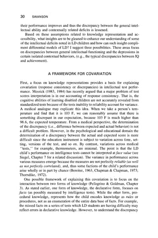 30 SWANSON
their performance improves and thus the discrepancy between the general intel-
lectual ability and contextually related deficits is lessened.
Based on these assumptions related to knowledge representation and ac-
cessibility, what insights are to be gleaned to enhance our understanding of some
of the intellectual deficits noted in LD children and how can such insight compli-
ment differential models of LD? I suggest three possibilities. These areas focus
on discrepancies between general intellectual functioning and the depressions in
certain isolated contextual behaviors, (e.g., the typical discrepancies between IQ
and achievement).
A FRAMEWORK FOR COVARIATION
First, a focus on knowledge representations provides a basis for explaining
covariation (response consistency or discrepancies) in intellectual test perfor-
mance. Messick (1983, 1984) has recently argued that a major problem of test
scores interpretation is in our accounting of response consistency. That is, the
cognitive abilities of learning disabled children are not accurately revealed from
standardized tests because of the tests inability to reliability account for variance.
A medical analogue may explicate this idea. When we take a person’s tem-
perature and find that it is 103 F, we can reasonably assume that there is
something discrepant in our expectation, because 103 F is much higher than
98.6, the expected temperature. From a medical perspective, the determination
of the discrepancy (i.e., difference between expected and actual behavior) is not
a difficult problem. However, in the psychological and educational domain the
determination of a discrepancy between the actual and expected score is more
difficult since the education instrument is subject to variation across time, set-
ting, versions of the test, and so on. By contrast, variations across medical
“ tests,” for example, thermometers, are minimal. The point is that the LD
child’s performance on intelligence tests cannot be interpreted atface value (see
Siegel, Chapter 7 for a related discussion). The variance in performance across
various measures emerge because the measures are not perfectly reliable (as well
as not perfectly correlated), and, thus some factions of the child’s performance
arise wholly or in part by chance (Bereiter, 1963, Chapman & Chapman, 1973;
Thorndike, 1972).
One possible framework of explaining this covariation is to focus on the
interaction between two forms of knowledge (Pellegrino & Goldman, Chapter
3). As stated earlier, one form of knowledge, the declarative form, focuses on
facts (as possibly measured by intelligence tests). While the other form, pro­
cedural knowledge, represents how the child encodes knowledge as rules or
procedures, not as an enumeration of the entire data base of facts. For example,
the missed facts on a series of tests which LD students are having difficulty may
reflect errors in declarative knowledge. However, to understand the discrepancy
 