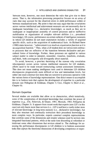 2 INTELLIGENCE AND LEARNING DISABILITIES 31
between tests, however, one must determine the rules that give rise to these
errors. That is, the information processing perspective focuses on an array of
rules that may account for the observed errors in child performance within or
between standardized tests. My point is that one may argue that the covariations
across various intellectual and achievement measures are not necessarily due to
inadequate knowledge (i.e., declarative knowledge), as much as they are to
inadequate or inappropriate assembly of control processes and/or ineffective
mobilization or organization of complex relevant abilities (i.e., procedural
knowledge). Of course, performance on certain subtests of intelligence measures
in which LD children do not meet expectation includes a variety of acquired
specific skills, such as the acquisition of mathematical facts. As Richard Snow
(1980) states however, “ achievement is as much an organizationfunction as it is
an acquisition function.” Thus, what a LD student does on various tests embrac-
es processes that are reflective of the transition between declarative and pro-
cedural forms of knowledge. Further, these processes are applied to various
subject matter in order to interpret, remember, visualize, transform, evaluate,
and think, both convergently and divergently about material.
To avoid, however, a post-hoc theorizing of the reasons why covariation
(discrepanies) occurs across various intellectual measures for LD students,
efforts need to be made toward restructuring current assessment instruments.
This does not mean making intelligence tests used to determine LD children
discrepancies progressively more difficult at low and intermediate levels, but
rather one must construct test items that are sensitive to processes operative with
the various forms of knowledge representations. One direct means to accomplish
this is to fashion tests that capture the development of expertise in a particular
domain (see Pellegrino & Goldman, Chapter 3; Ceci, Chapter 4; Short et al.,
Chapter 6).
Domain Expertise
Several studies are available that allow us to characterize, albeit tentatively,
some of the complexities of developed knowledge that constitute the power of
expertise (e.g., Chi, Feltovich, & Glaser, 1981; Messick, 1983; Pellegrino &
Goldman, Chapter 3). It appears from recent work that experts (non LD’s in this
case) not only know more than novices (i.e., LD’s) and have a vastly richer store
of relevant knowledge in long-term memory (i.e., declarative knowledge), but
they also structure and continually restructure their procedural knowledge in
more complex ways. In particular, experts construct complex representations
that combine some of the dimensions and simpler schemes used by novices into
integrated functional patterns, while at the same time discarding as redundant or
irrelevant some other dimensions that novices attend to. The challenge for as-
sessing the performance discrepancies in LD children is to fashion assessment
tasks that capture the functional dimensions of developing competence or exper-
 