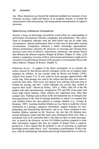 32 SWANSON
tise. These dimensions go beyond the traditional standard test measures of per-
formance accuracy, speed and fluency in an academic domain, to include the
measurement of the restructuring, fine tuning and the automatization of cognitive
processes.
Determining Intellectual Competence
Second, a focus on knowledge accessibility would refine our understanding of
performance discrepancies between competency and performance. The assess-
ment of competence indicates what the child knows and can do under ideal
circumstances, whereas performance refers to what may be done under existing
circumstances. Competence embraces a child’s knowledge representation,
whereas performance subsumes the processes of accessing and utilizing those
structures and a host of effective, motivational, attentional, and stylistic factors
that influence the ultimate response (Wagner & Kistner, Chapter 5). Thus, a LD
student’s competence (in terms of IQ or achievement-performance) might not be
revealed in test performance because of the personal or circumstantial factors that
affect behavior (Wagner & Kistner, Chapter 5).
Enhancing Access. In support of the above assumption, let us consider the
earlier research by Ann Brown and her colleagues on the use of complex study
strategies by children. In one seminal study by Brown and Smiley (1978),
subjects from grades 5 to 12 were asked to learn passages approximately 400
words long. Each passage was read by the subject and then they were asked to
recall the main ideas. After recall, the subjects were told they had some time to
restudy the passage and they “ could undertake any activity they wished to
improve their recall” (Brown & Smiley, 1978, p. 1080). Only 6% of the 5th
graders took notes spontaneously, compared to 12% and 50% of the junior and
senior high school students. Older subjects also underlined more often than
younger ones. Findings such as these on the developmental use of strategies has
been generalized to the field of learning disabilities in which it is assumed that
such children follow the same patterns as younger children (e.g., Cooney &
Swanson, 1987). Learning disabled children are less likely to underline critical
information in a passage, categorize information, suggest strategies for com-
prehending and remembering information, and so on, when compared to non-
disabled children matched on IQ. However, the fact that LD children have
normal intelligence means that they learn some information fairly well. Thus, a
conceptual issue to be contended with is why then are there so many discrepan-
cies, as noted in the literature, on how LD children perform compared to what
other information suggests that they are capable of doing? From a cognitive
perspective, I have argued that the problem is one of accessing an organized
knowledge system rather than a “ true” discrepancy in performance. If this is the
case, what do methodology information processing frameworks have to offer for
 