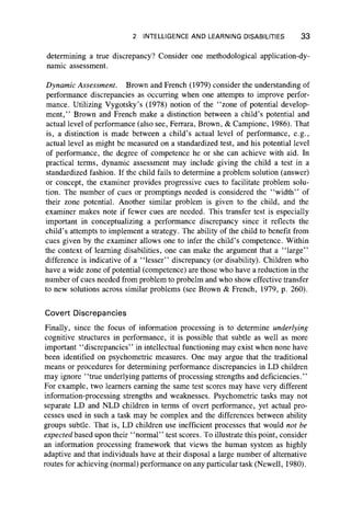2 INTELLIGENCE AND LEARNING DISABILITIES 33
determining a true discrepancy? Consider one methodological application-dy-
namic assessment.
Dynamic Assessment. Brown and French (1979) consider the understanding of
performance discrepancies as occurring when one attempts to improve perfor-
mance. Utilizing Vygotsky’s (1978) notion of the “ zone of potential develop-
ment,” Brown and French make a distinction between a child’s potential and
actual level of performance (also see, Ferrara, Brown, & Campione, 1986). That
is, a distinction is made between a child’s actual level of performance, e.g.,
actual level as might be measured on a standardized test, and his potential level
of performance, the degree of competence he or she can achieve with aid. In
practical terms, dynamic assessment may include giving the child a test in a
standardized fashion. If the child fails to determine a problem solution (answer)
or concept, the examiner provides progressive cues to facilitate problem solu-
tion. The number of cues or promptings needed is considered the “ width” of
their zone potential. Another similar problem is given to the child, and the
examiner makes note if fewer cues are needed. This transfer test is especially
important in conceptualizing a performance discrepancy since it reflects the
child’s attempts to implement a strategy. The ability of the child to benefit from
cues given by the examiner allows one to infer the child’s competence. Within
the context of learning disabilities, one can make the argument that a “ large”
difference is indicative of a “ lesser” discrepancy (or disability). Children who
have a wide zone of potential (competence) are those who have a reduction in the
number of cues needed from problem to probelm and who show effective transfer
to new solutions across similar problems (see Brown & French, 1979, p. 260).
Covert Discrepancies
Finally, since the focus of information processing is to determine underlying
cognitive structures in performance, it is possible that subtle as well as more
important “ discrepancies” in intellectual functioning may exist when none have
been identified on psychometric measures. One may argue that the traditional
means or procedures for determining performance discrepancies in LD children
may ignore “ true underlying patterns of processing strengths and deficiencies.”
For example, two learners earning the same test scores may have very different
information-processing strengths and weaknesses. Psychometric tasks may not
separate LD and NLD children in terms of overt performance, yet actual pro-
cesses used in such a task may be complex and the differences between ability
groups subtle. That is, LD children use inefficient processes that would not be
expected based upon their “ normal” test scores. To illustrate this point, consider
an information processing framework that views the human system as highly
adaptive and that individuals have at their disposal a large number of alternative
routes for achieving (normal) performance on any particular task (Newell, 1980).
 