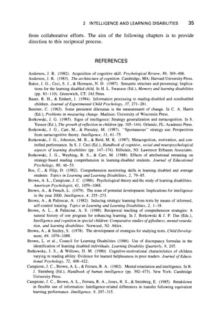 2 INTELLIGENCE AND LEARNING DISABILITIES 35
from collaborative efforts. The aim of the following chapters is to provide
direction to this reciprocal process.
REFERENCES
Anderson, J. R. (1982). Acquisition of cognitive skill. Psychological Review, 89, 369-406.
Anderson, J. R. (1983). The architecture o f cognition. Cambridge, MA: Harvard University Press.
Baker, J. G., Ceci, S. J., & Hermann, N. D. (1987). Semantic structure and processing: Implica-
tions for the learning disabled child. In H. L. Swanson (Ed.), Memory and learning disabilities
(pp. 83-110). Greenwich, CT: JAI Press.
Bauer, R. H., & Emhert, J. (1984). Information processing in reading-disabled and nondisabled
children. Journal o f Experimental Child Psychology, 37, 271-281.
Bereiter, C. (1963). Some persistent dilemmas in the measurement of change. In C. A. Harris
(Ed.), Problems in measuring change. Madison: University of Wisconsin Press.
Borkowski, J. G. (1985). Signs of intelligence: Strategy generalization and metacognition. In S.
Yussen (Ed.), The growth o f reflection in children (pp. 105-144). Orlando, FL: Academic Press.
Borkowski, J. G., Carr, M ., & Pressley, M. (1987). “ Spontaneous” strategy use: Perspectives
from metacognitive theory. Intelligence, 11, 61-75.
Borkowski, J. G., Johnston, M. B., & Reid, M. K. (1987). Metacognition, motivation, and con-
trolled performance. In S. J. Ceci (Ed.), Handbook o f cognitive, social and neuropsychological
aspects o f learning disabilities (pp. 147-174). Hillsdale, NJ: Lawrence Erlbaum Associates.
Borkowski, J. G., Weyhing, R. S., & Carr, M. (1988). Effects of attributional retraining on
strategy-based reading comprehension in learning-disabled students. Journal of Educational
Psychology, 80, 46-53.
Bos, C., & Filip, D. (1982). Comprehension monitoring skills in learning disabled and average
students. Topics in Learning and Learning Disabilities, 2, 79-85.
Brown, A. L., Campione, J. C. (1986). Psychological theory and the study of learning disabilities.
American Psychologist, 41, 1059-1068.
Brown, A., & French, L. (1979). The zone of potential development: Implications for intelligence
in the year 2000. Intelligence, 4, 255-273.
Brown, A., & Palinscar, A. (1982). Inducing strategic learning from texts by means of informed,
self-control training. Topics in Learning and Learning Disabilities, 2, 1-18.
Brown, A. L., & Palincsar, A. S. (1988). Reciprocal teaching of comprehension strategies: A
natural history of one program for enhancing learning. In J. Borkowski & J. P. Das (Eds.),
Intelligence and cognition in special children: Comparative studies of giftedness, mental retarda-
tion, and learning disabilities. Norwood, NJ: Ablex.
Brown, A., & Smiley, S. (1978). The development of strategies for studying texts. Child Develop-
ment, 49, 1076-1088.
Brown, L. et al., Council for Learning Disabilities (1986). Use of discrepancy formulas in the
identification of learning disabled individuals. Learning Disability Quarterly, 9, 245.
Butkowsky, I. S., & Willows, D. M. (1980). Cognitive-motivational characteristics of children
varying in reading ability: Evidence for learned helplessness in poor readers. Journal of Educa-
tional Psychology, 72, 408-422.
Campione, J. C ., Brown, A. L ., & Ferrara, R. A. (1982). Mental retardation and intelligence. In R.
J. Sternberg (Ed.), Handbook of human intelligence (pp. 392-473). New York: Cambridge
University Press.
Campione, J. C., Brown, A. L., Ferrara, R. A., Jones, R. S., & Steinberg, E. (1985). Breakdown
in flexible use of information: Intelligence-related differences in transfer following equivalent
learning performance. Intelligence, 9, 297-315.
 