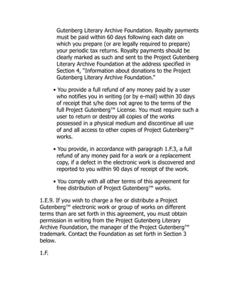 Gutenberg Literary Archive Foundation. Royalty payments
must be paid within 60 days following each date on
which you prepare (or are legally required to prepare)
your periodic tax returns. Royalty payments should be
clearly marked as such and sent to the Project Gutenberg
Literary Archive Foundation at the address specified in
Section 4, “Information about donations to the Project
Gutenberg Literary Archive Foundation.”
• You provide a full refund of any money paid by a user
who notifies you in writing (or by e-mail) within 30 days
of receipt that s/he does not agree to the terms of the
full Project Gutenberg™ License. You must require such a
user to return or destroy all copies of the works
possessed in a physical medium and discontinue all use
of and all access to other copies of Project Gutenberg™
works.
• You provide, in accordance with paragraph 1.F.3, a full
refund of any money paid for a work or a replacement
copy, if a defect in the electronic work is discovered and
reported to you within 90 days of receipt of the work.
• You comply with all other terms of this agreement for
free distribution of Project Gutenberg™ works.
1.E.9. If you wish to charge a fee or distribute a Project
Gutenberg™ electronic work or group of works on different
terms than are set forth in this agreement, you must obtain
permission in writing from the Project Gutenberg Literary
Archive Foundation, the manager of the Project Gutenberg™
trademark. Contact the Foundation as set forth in Section 3
below.
1.F.
 