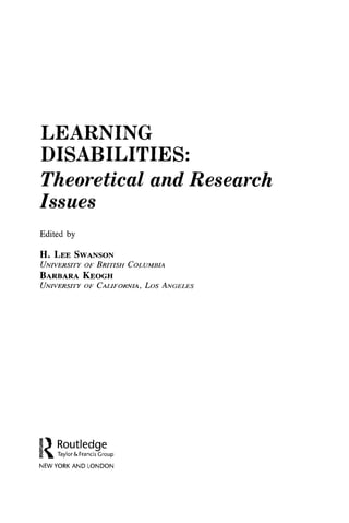 LEARNING
DISABILITIES:
Theoretical and Research
Issues
Edited by
H . L e e S w a n s o n
U n i v e r s i t y o f B r i t i s h C o l u m b i a
B a r b a r a K e o g h
U n i v e r s i t y o f C a l i f o r n i a , L o s A n g e l e s
Routledge
Taylor & Francis Group
NEW YORK AND LONDON
R
O
UT
L
E
D
G
E
 