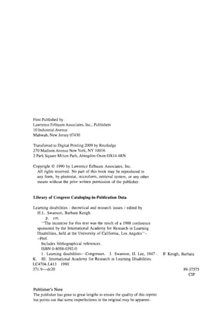 First Published by
Lawrence Erlbaum Associates, Inc., Publishers
10 Industrial Avenue
Mahwah, New Jersey 07430
Transferred to Digital Printing 2009 by Routledge
270 Madison Avenue New York, NY 10016
2 Park Square Milton Park, Abingdon Oxon OX14 4RN
Copyright © 1990 by Lawrence Erlbaum Associates, Inc.
All rights reserved. No part of this book may be reproduced in
any form, by photostat, microform, retrieval system, or any other
means without the prior written permission of the publisher.
Library of Congress Cataloging-in-Publication Data
II Keogh, Barbara
89-37575
CIP
Publisher’s Note
The publisher has gone to great lengths to ensure the quality of this reprint
but points out that some imperfections in the original may be apparent.
Learning disabilities : theoretical and research issues / edited by
H.L. Swanson, Barbara Keogh,
p. cm.
“ The incentive for this text was the result of a 1988 conference
sponsored by the International Academy for Research in Learning
Disabilities, held at the University of California, Los Angeles
-Pref.
Includes bibliographical references.
ISBN 0-8058-0392-0
1. Learning disabilities— Congresses. I. Swanson, H. Lee, 1947– .
K. III. International Academy for Research in Learning Disabilities.
LC4704.L413 1990
371.9— dc20
 