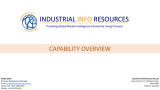 INDUSTRIAL INFO RESOURCES
Providing Global Market Intelligence Constantly Living Forward
Bobby Sidhu
Business Development Manager
Email: bsidhu@industrialinfo.com.au
Direct Line: +61 8 6382 6201
Mobile: +61 439 336 361
Industrial Info Resources Pty Ltd
Level 4, Suite 171, 580 Hay Street,
Perth 6000
Western Australia
CAPABILITY OVERVIEW
 