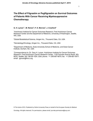 1
© The Author 2015. Published by Oxford University Press on behalf of the European Society for Medical
Oncology. All rights reserved. For permissions, please email: journals.permissions@oup.com.
The Effect of Filgrastim or Pegfilgrastim on Survival Outcomes
of Patients With Cancer Receiving Myelosuppressive
Chemotherapy
G. H. Lyman1,*
, M. Reiner2
, P. K. Morrow3
, J. Crawford4
1
Hutchinson Institute for Cancer Outcomes Research, Fred Hutchinson Cancer
Research Center and the Department of Medicine, University of Washington, Seattle,
WA, USA
2
Global Biostatistical Science, Amgen Inc., Thousand Oaks, CA, USA
3
Hematology/Oncology, Amgen Inc., Thousand Oaks, CA, USA
4
Department of Medicine, Duke University School of Medicine, and Duke Cancer
Institute, Durham, NC, USA
*
Correspondence to: Dr. Gary H. Lyman, Hutchinson Institute for Cancer Outcomes
Research, Fred Hutchinson Cancer Research Center, 1100 Fairview Avenue North, M3-
B232, Seattle, WA 98109-1024, USA; phone: +1 206-667-6670; fax: +1 206-667-5977;
email: glyman@fhcrc.org
Annals of Oncology Advance Access published April 7, 2015
 