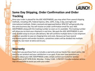 Same Day Shipping, Order Confirmation and Order
Tracking
Once your order is placed for the ADC ADCPP48505, you may select from several shipping
methods, including UPS, Federal Express, DHL, USPS, 3 day, 2 day, overnight and
international methods. Orders received and approved before 3PM EST will generally ship
the same business day. You will receive an order confirmation email for your ADC
ADCPP48505 along with the tracking number as soon as it is available. The tracking number
will allow you to track your shipment in real time. We pack the ADC ADCPP48505 in anti-
static bubble wrap to ensure safe delivery. We will combine multiple items in one shipment
whenever possible to save on shipping time and costs. Because we have several
distribution points and vendor locations, sometimes orders will be divided into multiple
shipments, but never at extra cost to you.
_______________________________________
Warranty
Every item you purchase from us includes a warranty and our hassle-free return policy. We
stand by our product and your satisfaction is our goal. If you ever have questions or
concerns about your ADC ADCPP48505 order, simply contact our Customer Service
Department at 877-878-9134, Monday - Friday, 9 AM - 5 PM EST. Friendly customer service
reps are available to assist you with your order.
 