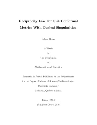 Reciprocity Law For Flat Conformal
Metrics With Conical Singularities
Lukasz Obara
A Thesis
in
The Department
of
Mathematics and Statistics
Presented in Partial Fulﬁllment of the Requirements
for the Degree of Master of Science (Mathematics) at
Concordia University
Montreal, Quebec, Canada
January 2016
c Lukasz Obara, 2016
 