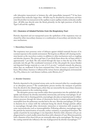 
. .   .
cells (absorptive transcytosis) or between the cells (paracellular transport).18 It has been
postulated that molecules larger than ~40 kDa may be absorbed by transcytosis and then
enter blood either via transcytosis in the capillary or post capillary venules; molecules smaller
than ~40 kDa may directly enter the blood, primarily via the tight junctions of both the
Type I cell and the capillary.
II.C. Clearance of Inhaled Particles from the Respiratory Tract
Particles deposited and not transported across the epithelium of the respiratory tract are
cleared by either mucociliary clearance or a combination of mucociliary and alveolar clear-
ance mechanisms.
1. Mucociliary Clearance
The respiratory tract possesses series of defences against inhaled materials because of its
constant exposure to the outside environment.The lung has an eﬃcient self-cleaning mecha-
nism known as the mucociliary escalator, in addition to other mechanisms such as coughing
and alveolar clearance.The mucus gel layer (5 µm thick) ﬂoats above the sol layer, which is
approximately 7 µm thick. The cilia extend through this layer so that the tip of the villus
protrudes into the gel. The coordinated movement of the cilia propels the mucus blanket
and deposited foreign materials at a rate of 2–5 cm.min–1 outwards towards the pharynx,
where they are swallowed. It has been estimated that 1 liter of mucus is cleared every 24
hours. Mucociliary clearance is inﬂuenced by various factors: physiological, environmental
(S2, CO2, tobacco, etc.) and diseases (asthma, cystic ﬁbrosis, etc.).19
2. Alveolar Clearance
Particles deposited in the terminal airway units can be removed either by a nonabsorptive
or an absorptive process.20 The nonabsorptive process involves the transport of particles
from the alveoli to the ciliated region, where they are removed by the mucociliary clearance
mechanism present in the conducting airway.
The absorptive process may involve either direct penetration into the epithelial cells or
uptake and clearance by alveolar, interstitial, intravascular, and airway macrophages. In ad-
dition to their role in cleaning particles,macrophages also play an important part in inﬂam-
matory processes through the release of chemotactic factors to attract polymorphonuclear
neutrophils from the pulmonary vascular bed to the area. Alveolar macrophages, 15–50 µm
in diameter, lie in contact with the surfactant lining the alveoli. Foreign particles adhere
to macrophages through either electrostatic interaction or interaction with receptors for
some macromolecules, such as immunoglobulins. Following adhesion, macrophages ingest
the particles by interiorization of vacuoles, surface cavitation, or pseudopod formation.The
uptake of particles by macrophages is size dependent. Particles with a diameter of 6 µm are
phagocytosed to a much smaller extent than those with a diameter of 3 µm.Moreover,particles
with a diameter of less than 0.26 µm are minimally taken up by macrophages.The nature of
the coating material also inﬂuences the rate of phagocytosis by alveolar macrophages.21,22
 