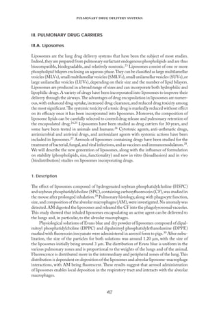 
   
III. PULMONARY DRUG CARRIERS
III.A. Liposomes
Liposomes are the lung drug delivery systems that have been the subject of most studies.
Indeed,they are prepared from pulmonary surfactant endogenous phospholipids and are thus
biocompatible, biodegradable, and relatively nontoxic.23 Liposomes consist of one or more
phospholipid bilayers enclosing an aqueous phase.They can be classiﬁed as large multilamellar
vesicles (MLVs),small multilamellar vesicles (SMLVs),small unilamellar vesicles (SUVs),or
large unilamellar vesicles (LUVs), depending on their size and the number of lipid bilayers.
Liposomes are produced in a broad range of sizes and can incorporate both hydrophilic and
lipophilic drugs. A variety of drugs have been incorporated into liposomes to improve their
delivery through the airways.The advantages of drug encapsulation in liposomes are numer-
ous,with enhanced drug uptake,increased drug clearance,and reduced drug toxicity among
the most signiﬁcant.The systemic toxicity of a toxic drug is markedly reduced without eﬀect
on its eﬃcacy once it has been incorporated into liposomes. Moreover, the composition of
liposome lipids can be carefully selected to control drug release and pulmonary retention of
the encapsulated drug.24,25 Liposomes have been studied as drug carriers for 30 years, and
some have been tested in animals and humans.26 Cytotoxic agents, anti-asthmatic drugs,
antimicrobial and antiviral drugs, and antioxidant agents with systemic actions have been
included in liposomes.27 Aerosols of liposomes containing drugs have been studied for the
treatment of bacterial,fungal,and viral infections,and as vaccines and immunomodulators.28.
We will describe the new generation of liposomes, along with the inﬂuence of formulation
on stability (phospholipids, size, functionality) and new in vitro (bioadhesion) and in vivo
(biodistribution) studies on liposomes incorporating drugs.
1. Description
The eﬀect of liposomes composed of hydrogenated soybean phosphatidylcholine (HSPC)
and soybean phosphatidylcholine (SPC),containing carboxyﬂuorescein (CF),was studied in
the mouse after prolonged inhalation.29 Pulmonary histology,along with phagocyte function,
size,and composition of the alveolar macrophages (AM),were investigated.No anomaly was
detected.AM digested the liposomes and released the CF into the phagolysosomal vacuoles.
This study showed that inhaled liposomes encapsulating an active agent can be delivered to
the lungs and, in particular, to the alveolar macrophages.
Physiological solutions of Evans blue and dry powder of liposomes composed of dipal-
mitoyl phosphatidylcholine (DPPC) and dipalmitoyl phosphatidylethanolamine (DPPE)
marked with ﬂuorescein isocyanate were administered in aerosol form to pigs.30 After nebu-
lization, the size of the particles for both solutions was around 1.20 µm, with the size of
the liposomes initially being around 3 µm.The distribution of Evans blue is uniform in the
various pulmonary zones and is proportional to the weights of the lungs and of the animal.
Fluorescence is distributed more in the intermediary and peripheral zones of the lung.This
distribution is dependent on deposition of the liposomes and alveolar liposome-macrophage
interactions, with AM being ﬂuorescent. These results suggest that aerosol administration
of liposomes enables local deposition in the respiratory tract and interacts with the alveolar
macrophages.
 