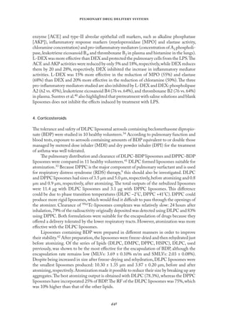 
   
enzyme [ACE] and type-II alveolar epithelial cell markers, such as alkaline phosphatase
[AKP]), inﬂammatory response markers (myeloperoxidase [MPO] and elastase activity,
chloramine concentration) and pro-inﬂammatory mediators (concentration of A2 phospholi-
pase,leukotriene eicosanoid B4,and thromboxane B2 in plasma and histamine in the lungs).
L-DEX was more eﬀective than DEX and protected the pulmonary cells from the LPS.The
ACE and AKP activities were reduced by only 5% and 18%,respectively,while DEX reduces
them by 20 and 28%, respectively. DEX inhibited the increase in inﬂammatory mediator
activities. L-DEX was 15% more eﬀective in the reduction of MPO (55%) and elastase
(68%) than DEX and 20% more eﬀective in the reduction of chloramine (50%).The three
pro-inﬂammatory mediators studied are also inhibited by L-DEX and DEX: phospholipase
A2 (62 vs. 45%), leukotriene eicosanoid B4 (76 vs. 64%), and thromboxane B2 (76 vs. 64%)
in plasma.Suntres et al.40 also highlighted that pretreatment with saline solutions and blank
liposomes does not inhibit the eﬀects induced by treatment with LPS.
4. Corticosteroids
The tolerance and safety of DLPC liposomal aerosols containing beclomethasone dipropio-
nate (BDP) were studied in 10 healthy volunteers.34 According to pulmonary function and
blood tests, exposure to aerosols containing amounts of BDP equivalent to or double those
managed by metered dose inhaler (MDI) and dry powder inhaler (DPI) for the treatment
of asthma was well tolerated.
The pulmonary distribution and clearance of DLPC-BDP liposomes and DPPC-BDP
liposomes were compared in 11 healthy volunteers.41 DLPC formed liposomes suitable for
atomization.33 Because DPPC is the major component of pulmonary surfactant and is used
for respiratory distress syndrome (RDS) therapy,9 this should also be investigated. DLPC
and DPPC liposomes had sizes of 3.5 µm and 5.0 µm,respectively,before atomizing and 0.8
µm and 0.9 µm, respectively, after atomizing.The total outputs of the nebulized liposomes
were 11.4 µg with DLPC liposomes and 3.1 µg with DPPC liposomes. This diﬀerence
could be due to phase transition temperatures (DLPC –2°C, DPPC +41°C). DPPC could
produce more rigid liposomes, which would ﬁnd it diﬃcult to pass through the openings of
the atomizer. Clearance of 99mTc-liposomes complexes was relatively slow: 24 hours after
inhalation,79% of the radioactivity originally deposited was detected using DLPC and 83%
using DPPC. Both formulations were suitable for the encapsulation of drugs because they
oﬀered a delivery tolerated by the lower respiratory tracts. However, atomization was more
eﬀective with the DLPC liposomes.
Liposomes containing BDP were prepared in diﬀerent manners in order to improve
their stability.42 After preparation,the liposomes were freeze-dried and then rehydrated just
before atomizing. Of the series of lipids (DLPC, DMPC, DPPC, HSPC), DLPC, used
previously, was shown to be the most eﬀective for the encapsulation of BDP, although the
encapsulation rate remains low (MLVs: 3.69 ± 0.10% m/m and SMLVs: 2.03 ± 0.08%).
Despite being increased in size after freeze-drying and rehydration, DLPC liposomes were
the smallest liposomes produced: 10.30 ± 1.35 µm and 3.87 ± 0.20 µm, before and after
atomizing,respectively.Atomization made it possible to reduce their size by breaking up any
aggregates.The best atomizing output is obtained with DLPC (78.3%),whereas the DPPC
liposomes have incorporated 25% of BDP.The RF of the DLPC liposomes was 75%,which
was 10% higher than that of the other lipids.
 