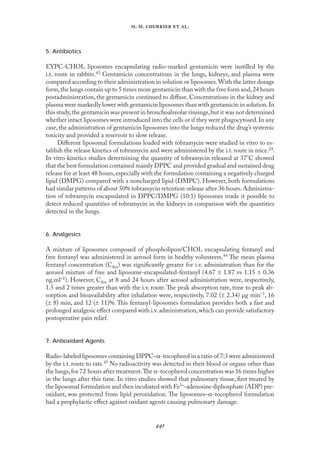 
. .   .
5. Antibiotics
EYPC-CHOL liposomes encapsulating radio-marked gentamicin were instilled by the
i.t. route in rabbits.43 Gentamicin concentrations in the lungs, kidneys, and plasma were
compared according to their administration in solution or liposomes.With the latter dosage
form,the lungs contain up to 5 times more gentamicin than with the free form and,24 hours
postadministration, the gentamicin continued to diﬀuse. Concentrations in the kidney and
plasma were markedly lower with gentamicin liposomes than with gentamicin in solution.In
this study,the gentamicin was present in bronchoalveolar rinsings,but it was not determined
whether intact liposomes were introduced into the cells or if they were phagocytosed.In any
case,the administration of gentamicin liposomes into the lungs reduced the drug’s systemic
toxicity and provided a reservoir to slow release.
Diﬀerent liposomal formulations loaded with tobramycin were studied in vitro to es-
tablish the release kinetics of tobramycin and were administered by the i.t. route in mice.24.
In vitro kinetics studies determining the quantity of tobramycin released at 37°C showed
that the best formulation contained mainly DPPC and provided gradual and sustained drug
release for at least 48 hours,especially with the formulation containing a negatively charged
lipid (DMPG) compared with a noncharged lipid (DMPC). However, both formulations
had similar patterns of about 50% tobramycin retention-release after 36 hours.Administra-
tion of tobramycin encapsulated in DPPC/DMPG (10:1) liposomes made it possible to
detect reduced quantities of tobramycin in the kidneys in comparison with the quantities
detected in the lungs.
6. Analgesics
A mixture of liposomes composed of phospholipon/CHOL encapsulating fentanyl and
free fentanyl was administered in aerosol form in healthy volunteers.44 The mean plasma
fentanyl concentration (Cfen) was signiﬁcantly greater for i.v. administration than for the
aerosol mixture of free and liposome-encapsulated-fentanyl (4.67 ± 1.87 vs 1.15 ± 0.36
ng.ml–1). However, Cfen at 8 and 24 hours after aerosol administration were, respectively,
1.5 and 2 times greater than with the i.v. route.The peak absorption rate, time to peak ab-
sorption and bioavailability after inhalation were, respectively, 7.02 (± 2.34) µg min–1, 16
(± 8) min, and 12 (± 11)%. This fentanyl-liposomes formulation provides both a fast and
prolonged analgesic eﬀect compared with i.v.administration,which can provide satisfactory
postoperative pain relief.
7. Antioxidant Agents
Radio-labeled liposomes containing DPPC–α-tocopherol in a ratio of 7:3 were administered
by the i.t. route to rats.45 No radioactivity was detected in their blood or organs other than
the lungs,for 72 hours after treatment.The α-tocopherol concentration was 16 times higher
in the lungs after this time. In vitro studies showed that pulmonary tissue, ﬁrst treated by
the liposomal formulation and then incubated with Fe3+-adenosine diphosphate (ADP) pre-
oxidant, was protected from lipid peroxidation. The liposomes–α-tocopherol formulation
had a prophylactic eﬀect against oxidant agents causing pulmonary damage.
 