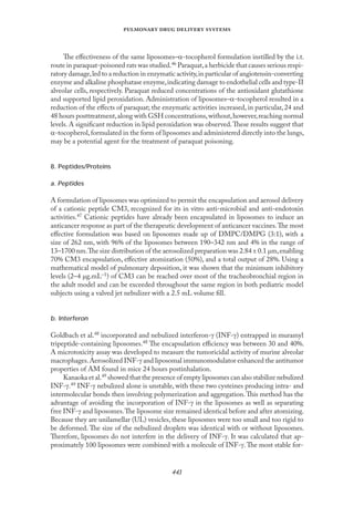 
   
The eﬀectiveness of the same liposomes–α-tocopherol formulation instilled by the i.t.
route in paraquat-poisoned rats was studied.46 Paraquat,a herbicide that causes serious respi-
ratory damage,led to a reduction in enzymatic activity,in particular of angiotensin-converting
enzyme and alkaline phosphatase enzyme,indicating damage to endothelial cells and type-II
alveolar cells, respectively. Paraquat reduced concentrations of the antioxidant glutathione
and supported lipid peroxidation. Administration of liposomes–α-tocopherol resulted in a
reduction of the eﬀects of paraquat; the enzymatic activities increased, in particular, 24 and
48 hours posttreatment,along with GSH concentrations,without,however,reaching normal
levels. A signiﬁcant reduction in lipid peroxidation was observed.These results suggest that
α-tocopherol,formulated in the form of liposomes and administered directly into the lungs,
may be a potential agent for the treatment of paraquat poisoning.
8. Peptides/Proteins
a. Peptides
A formulation of liposomes was optimized to permit the encapsulation and aerosol delivery
of a cationic peptide CM3, recognized for its in vitro anti-microbial and anti-endotoxin
activities.47 Cationic peptides have already been encapsulated in liposomes to induce an
anticancer response as part of the therapeutic development of anticancer vaccines.The most
eﬀective formulation was based on liposomes made up of DMPC/DMPG (3:1), with a
size of 262 nm, with 96% of the liposomes between 190–342 nm and 4% in the range of
13–1700 nm.The size distribution of the aerosolized preparation was 2.84 ± 0.1 µm,enabling
70% CM3 encapsulation, eﬀective atomization (50%), and a total output of 28%. Using a
mathematical model of pulmonary deposition, it was shown that the minimum inhibitory
levels (2–4 µg.mL–1) of CM3 can be reached over most of the tracheobronchial region in
the adult model and can be exceeded throughout the same region in both pediatric model
subjects using a valved jet nebulizer with a 2.5 mL volume ﬁll.
b. Interferon
Goldbach et al.48 incorporated and nebulized interferon-γ (INF-γ) entrapped in muramyl
tripeptide-containing liposomes.48 The encapsulation eﬃciency was between 30 and 40%.
A microtoxicity assay was developed to measure the tumoricidal activity of murine alveolar
macrophages.Aerosolized INF-γ and liposomal immunomodulator enhanced the antitumor
properties of AM found in mice 24 hours postinhalation.
Kanaoka et al.49 showed that the presence of empty liposomes can also stabilize nebulized
INF-γ.49 INF-γ nebulized alone is unstable, with these two cysteines producing intra- and
intermolecular bonds then involving polymerization and aggregation.This method has the
advantage of avoiding the incorporation of INF-γ in the liposomes as well as separating
free INF-γ and liposomes.The liposome size remained identical before and after atomizing.
Because they are unilamellar (UL) vesicles, these liposomes were too small and too rigid to
be deformed. The size of the nebulized droplets was identical with or without liposomes.
Therefore, liposomes do not interfere in the delivery of INF-γ. It was calculated that ap-
proximately 100 liposomes were combined with a molecule of INF-γ.The most stable for-
 