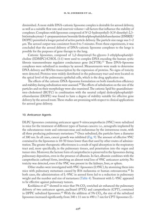
. .   .
diminished.A more stable DNA–cationic liposome complex is desirable for aerosol delivery,
as well as a suitable ﬂow rate and reservoir volume—all factors that inﬂuence the stability of
complexes.Complexes with liposomes composed of N-(2-hydroxyethyl)-N,N-dimethyl-2,3-
bis(tetradecytoxy)-1-propanaminium bromide/dioleoylphosphatidylethanolamine (DMRIE/
DOPE) permitted a longer period of active particle delivery.The particle size range was 1–2
µm.The aerosol output was consistent from 0 to 5 minutes. From these experiments, it was
concluded that the aerosol delivery of DNA–cationic liposome complexes to the lungs is
possible for the purposes of gene therapy to the lung.
Cationic liposomes, composed of 1,2-dimyristoyl-Sn-glycero-3-ethylphosphatidyl-
choline (EDMPC)/CHOL (1:1) were used to complex DNA encoding the human cystic
fıbrosis transmembrane regulator conductance gene (hCFTR).57 These DNA–liposome
complexes were nebulized in monkeys by aerosol. Measurements were made to determine
DNA delivery and RNAm transcription by the expression of proteins. No signs of toxicity
were detected. Proteins were widely distributed in the pulmonary tract and were located on
the apical level of the pulmonary epithelial cells, which is the drug application site.
The eﬀects of the cationic DNA–liposome formulation on both transfection eﬃciency
and stability during nebulization were assessed.58 The eﬀects of nebulization on the size of the
particles and on their morphology were also examined.The cationic lipid bis-guanidinium-
tren-cholesterol (BGTC) in combination with the neutral colipid dioleoylphosphatidyl-
ethanolamine (DOPE) was found to have a degree of stability suitable for eﬀective gene
delivery by the aerosol route.These studies are promising with respect to clinical applications
for aerosol gene delivery.
10. Anticancer Agents
DLPC liposomes containing anticancer agent 9-nitrocamptothecin (9NC) were nebulized
in mice for the treatment of diﬀerent types of human cancers: i.e., xenografts implanted by
the subcutaneous route and osteosarcomas and melanomas by the intravenous route, with
all three producing pulmonary metastases.59 Once nebulized, the particles have a diameter
of 300 nm. In all cases, cancer growth was inhibited (Fıg. 9).The amount of eﬀective 9NC
contained in the liposomes is 10–50 times lower than that used by other routes of adminis-
tration.The greater therapeutic eﬀectiveness is a result of rapid absorption in the respiratory
tract and, more speciﬁcally, in the pulmonary tissues, and penetration into the organ and
tumor sites.Moreover,the lactone form of camptothecin is preserved in the liposomes during
pulmonary deposition, even in the presence of albumin. In fact, albumin combines with the
camptothecin carboxyl form, involving an almost total loss of 9NC anticancer activity. No
toxicity was detected, even if the 9NC was present in the kidneys, liver, or spleen.
Other studies were investigated with 9NC-liposomes (L9NC),by atomizing them into
mice with pulmonary metastases caused by B16 melanoma or human osteosarcoma.60 In
both cases, the administration of L-9NC in aerosol form led to a reduction in pulmonary
weight and the number and size of metastases (Table 4).Treatment with L-9NC appeared
to be eﬀective against pulmonary tumors.
Koshkina et al.61 showed in mice that 5% CO2-enriched air enhanced the pulmonary
delivery of two anticancer agents, paclitaxel (PTX) and camptothecin (CPT), contained
in DPPC nebulized liposomes.61 With the addition of 5% CO2, the size of the nebulized
liposomes increased signiﬁcantly, from 340 ± 11 nm to 490 ± 7 nm for CPT-liposomes (L-
 