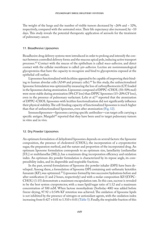 
   
The weight of the lungs and the number of visible tumors decreased by ~26% and ~ 32%,
respectively, compared with the untreated mice.Their life expectancy also increased, by ~10
days. This study reveals the potential therapeutic application of aerosols for the treatment
of pulmonary cancer.
11. Bioadhesive Liposomes
Bioadhesive drug delivery systems were introduced in order to prolong and intensify the con-
tact between controlled delivery forms and the mucous apical pole,inducing active transport
processes.63 Contact with the mucus of the epithelium is called muco-adhesion, and direct
contact with the cellular membrane is called cyto-adhesion. Lectins are nonimmunological
glycoproteins that have the capacity to recognize and bind to glycoproteins exposed at the
epithelial cell surface.
Liposomes functionalized with lecithins appeared to be capable of improving their bind-
ing to human alveolar cells (A549 and primary cells).64 In this study, the unfunctionalized
liposome formulation was optimized by measuring the loss of carboxyﬂuorescein (CF) loaded
in the liposomes during atomization.Liposomes composed of DPPC–CHOL (50–50% mol)
were more stable during atomization (8% CF loss) than DPPC liposomes (15–20% CF loss),
even in the presence of pulmonary surfactant. Lehr et al.63 reported that the atomization
of DPPC–CHOL liposomes with lecithin functionalization did not signiﬁcantly inﬂuence
their physical stability.The cell-binding capacity of functionalized liposomes is much higher
than that of unfunctionalized liposomes, even after atomization (Fıg. 12).
Immunoliposomes—liposomes carrying speciﬁc antibodies—can target cells carrying a
speciﬁc antigen. Margalit65 reported that they have been used to target pulmonary tumors
in vitro and in vivo.
12. Dry Powder Liposomes
An optimum formulation of dehydrated liposomes depends on several factors: the liposome
composition, the presence of cholesterol (CHOL), the incorporation of a cryoprotective
sugar, the preparation method, and the nature and proportion of the incorporated drug. An
optimum liposome formulation corresponds to an optimum size, lamellarity (unilamellar
[UL] or multilamellar [ML]), has a maximum drug incorporation eﬃciency and oxidation
index. An optimum dry powder formulation is characterized by its repose angle, its com-
pressibility index, and its dispersible and respirable fractions.
In the past, several formulations of liposome dry powder inhaler (DPI) have been de-
veloped. Among these, a formulation of liposome DPI containing anti-asthmatic ketotifen
fumarate (KF),was optimized.25 Liposomes formed by two successive hydrations before and
after soniﬁcation (1 and 2 hours, respectively) and with a molar composition KF/(EYPC-
CHOL) (1:15) demonstrate a maximum encapsulation rate.In this case,sucrose is revealed
to be the best system cryoprotector, with a mass lipid/sugar ratio of 1:12 and a maximum
concentration of 500 mM. When lactose monohydrate (Sorbolac-400) was added before
freeze-drying, 97.92 ± 0.54% KF retention was achieved. The oxidation of liposome lipids
is not inhibited by the presence of nitrogen or antioxidant agents, with the oxidation index
increasing from 0.427 ± 0.01 to 1.510 ± 0.01 (Table 5).Fınally,the respirable fraction of this
 