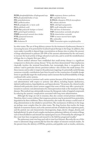 
   
by other routes.The use of drug delivery systems for the treatment of pulmonary diseases is
increasing because of its potential for localized topical therapy in the lungs.In addition,this
route makes it possible to deposit large concentrations at disease sites,to reduce the amount
of drugs administered to patients (20–10% of the amount administered by the oral route),
to increase the local activity of drugs released at such sites, and to avoid the metabolization
of drugs due to a hepatic ﬁrst-pass eﬀect.1
Recent medical advances have established that small-airway disease is a signiﬁcant
component in obstructive airway disease.2 It has also been demonstrated3 that emphysema
classically involves the terminal bronchioles, but, increasingly, there is recognition that
asthma—and in particular chronic persistent asthma—also involves the small airways. For
these reasons and in order to improve the pulmonary targeting of a potentially useful therapy,
numerous scientiﬁc contributions have been focused on the construction of suitable dosage
forms to speciﬁcally target the small airways and to increase the local bioavailability of drugs
combined with carrier systems.
It was necessary to construct such carrier systems because of the limitations of chronic
oral administration with respect to systemic side eﬀects, including hepatic dysfunction,
skeletal malformations, hyperlipidemia, and hypercalcemia.4 At present, the clinical results
obtained with particular carrier systems suggest that some of these may oﬀer a practical al-
ternative to systemic oral administration for chemoprevention trials or the treatment of lung
diseases.This method may substantially increase the therapeutic index of targeted compounds
by reducing the systemic complications associated with long-term administration.
Although the lungs are rich in enzymes, they also contain several protease inhibitors.
Therefore,there is some evidence that exogenous proteins may be protected from proteolytic
degradation by these inhibitors.These characteristics also make the airways a useful route of
drug administration in the inhaled or aerosol form.The mechanisms of delivery to the lungs
are perhaps more complex than for other routes. The drug fraction that reaches the lungs
depends on numerous factors,such as the amount and rate of inhaled air,the respiratory pause,
and the particle size and characteristics (homogeneity, shape, electric charges, density, and
hydrophobicity).In spite of such complex mechanisms,pulmonary delivery of a variety of drugs
such as bronchodilators and steroids has enjoyed great success.Fortunately,the advantages of
this route have been recognized, and research in the ﬁeld has progressed steadily.5
The pulmonary route was long used only to treat local diseases.Recently,the use of this
route to administer drugs systemically has been the subject of intensive research studies. At
the present time, the delivery of DNAse, proteins, and peptides such as insulin, calcitonin,
PCHS: phosphatidylcholine of hydrogenated soya
PCS: phosphatidylcholine of soya
PEI: polyethylenimine
PFC: perﬂuorocarbon
PGLA: poly(glycolic-co-lactic acid)
PLA: poly(lactic acid)
PLAL-lys: poly(acide lactique-co-lysine)
PLV: partial liquid ventilation
PMDI: pressurized metered-dose inhaler
PTH: paratyroid hormone
PTX: paclitaxel
RB: rhodamine B
RDS: respiratory distress syndrome
RF: respirable fraction
R-PGLA: rifampicin-PGLA microspheres
SC: salmon calcitonin
SLN: solid lipid nanoparticles
SUV: small unilamellar vesicles
T½: half time of elimination
TAP: triamcinolone acetonide phosphate
TCA: triamcinolone acetonide
TNF-α: tumor necrosis factor alpha
UL: unilamellar
VEE: Venezuelan equine encephalomyelitis
 