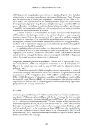 
   
of SC in positively-charged gelatin microspheres was signiﬁcantly greater than that after
administration in negatively-charged gelatin microspheres. Furthermore, Fıgure 17 shows
that the administration of smaller particles produced a greater hypocalcemic eﬀect. In fact,
small particle sizes appeared to reach the lower regions of rat lungs—the alveoli—where
the respiratory tract promotes drug absorption.The pharmacological availability of SC was
greater when given via the lungs in positively-charged gelatin microspheres (particle sizes
3.4 and 11.2 µm) than in solution (50% and 15%, respectively) and was similar to that after
intramuscular administration of an SC solution.
Moreover, Morimoto et al.74 claimed that the enzyme responsible for the degradation
of SC exhibited a fourfold higher activity in the membrane fraction of lung homogenate
than in the cytosol fraction. The degradation of SC by secreted or membrane-associated
enzymes in the mucus layer of the lung would be physically prevented by the use of gelatin
microspheres.Moreover,coadministration with enzyme inhibitors could be suggested.Indeed,
inhibitors such as chymostatin, antipain, and bacitracin have the greatest inhibiting eﬀects
on enzymes involved in SC degradation.75
In conclusion, gelatin microspheres have been shown to be a useful carrier for pulmo-
nary delivery of SC and to increase its absorption via the respiratory tract. Other proteins
or peptides (such as insulin) could also be administered via this route, but the most useful
carrier (positively- or negatively-charged microspheres) depends on the IEP of the protein
and its electrostatic interaction with the type of gelatin used.
Prospects for protein encapsulation in microspheres. Proteins, such as erythropoietin or bo-
vine serum albumin (BSA), have already been encapsulated in PGLA microspheres.76,77
However, the particle sizes were much too large (50–600 µm) to be administered by the
pulmonary tract.
DNA can be encapsulated in PLGA microspheres without compromising its structural
and functional integrity.71 Encapsulation eﬃciencies (EE) seemed to depend on the increased
molecular mass (MW) of the polymer (EE = 30.0% for MW = 12,500 and EE = 53.3% for
MW = 50,000).The diameter of microspheres ranged between 0.4 and 2 µm,which is within
the respirable range. Moreover, PLGA microspheres can protect plasmids from nuclease
degradation and therefore oﬀer an eﬀective approach for in vivo gene delivery, especially to
phagocyte cells, for inducing immunization.
g. Viruses
Venezuelan equine encephalomyelitis (VEE) was inactivated by 60Co-irradiation and microen-
capsulated in PGLA microspheres (≤10 µm) with the aim of studying the eﬀectiveness in
inducing immune responses against aerosol challenge with VEE virus.78 Mice were primed by
s.c.or i.t.administration of microencapsulated VEE virus,followed 30 days later by a single
immunization given by the oral, i.t., or s.c. route. Mice boosted by i.t. or s.c. administration
had higher plasma IgG anti-VEE levels than orally immunized animals.The levels of IgG
and IgA antibody activity in the bronchoalveolar lavage (BAL) from mice boosted by the
i.t. route were higher than those in animals boosted by the other routes (Fıg. 18). Mucosal
immunization via the i.t. route appeared to be the most eﬀective regimen, because 100% of
the mice resisted the virus challenge.
 