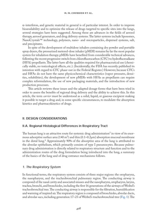 
. .   .
α-interferon, and genetic material in general is of particular interest. In order to improve
bioavailability and to optimize the release of drugs targeted to speciﬁc sites into the lungs,
several strategies have been suggested. Among these are advances in the ﬁelds of aerosol
therapy,aerosol generators,and drug delivery systems.The latter systems include liposomes,
NanoCrystals technology, polymers, nano- and microparticles, dispersed systems, salt,
and precipitates.
In spite of the development of multidose inhalers containing dry powder and portable
spray dryers,the pressurized metered-dose inhaler (pMDI) remains by far the most popular
system for inhalation therapy.pMDIs have beneﬁted from considerable technical advances,
following the recent progressive switch from chloroﬂuorocarbon (CFC) to hydroﬂuoroalkane
(HFA) propellants.The latter have all the qualities required for pharmaceutical use (chemi-
cally stable, no toxicological eﬀects, etc.). (Incidentally, the FDA has recently published its
intention with regard to CFC phase-out in the Federal Register.) However, because CFCs
and HFAs do not have the same physicochemical characteristics (vapor pressures, densi-
ties, solubilities), the development of new pMDIs with HFAs as propellants can require
complex reformulation, the use of new packaging materials, and the introduction of new
production processes.
This article reviews these issues and the adapted dosage forms that have been tried in
order to assess the beneﬁts of regional drug delivery and the ability to achieve this. In this
article, the term carrier must be understood as a solid, liquid, or gaseous excipient making
it possible to target a drug and, in some speciﬁc circumstances, to modulate the absorption
kinetics and pharmacokinetics of drugs.
II. DESIGN CONSIDERATIONS
II.A. Regional Histological Differences in Respiratory Tract
The human lung is an attractive route for systemic drug administration5 in view of its enor-
mous adsorptive surface area (140 m2) and thin (0.1–0.2µm) absorption mucosal membrane
in the distal lung.6 Approximately 90% of the absorptive area of the lung is attributed to
the alveolar epithelium, which primarily consists of type I pneumocytes. Because pulmo-
nary drug administration is directly related to respiratory structure and function and to the
administration routes of the drug formulation being introduced into the lung, a summary
of the basics of the lung and of drug entrance mechanisms follows.
1. The Respiratory System
In functional terms, the respiratory system consists of three major regions: the oropharynx,
the nasopharynx, and the tracheobronchial pulmonary region. The conducting airway is
composed of the nasal cavity and associated sinuses and the nasopharynx,oropharynx,larynx,
trachea,bronchi,and bronchioles,including the ﬁrst 16 generations of the airways of Weibel’s
tracheobronchial tree.The conducting airway is responsible for the ﬁltration,humidiﬁcation
and warming of inspired air.The respiratory region is composed of bronchioles,alveolar ducts,
and alveolar sacs,including generation 17–23 of Weibel’s tracheobronchial tree (Fıg.1).The
 