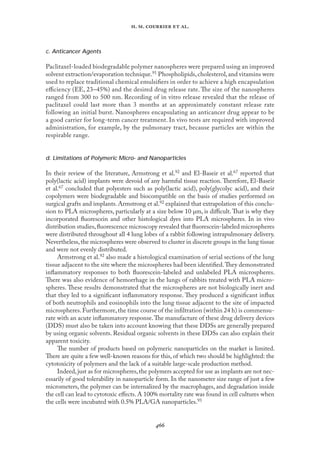 
. .   .
c. Anticancer Agents
Paclitaxel-loaded biodegradable polymer nanospheres were prepared using an improved
solvent extraction/evaporation technique.91 Phospholipids,cholesterol,and vitamins were
used to replace traditional chemical emulsiﬁers in order to achieve a high encapsulation
eﬃciency (EE, 23–45%) and the desired drug release rate. The size of the nanospheres
ranged from 300 to 500 nm. Recording of in vitro release revealed that the release of
paclitaxel could last more than 3 months at an approximately constant release rate
following an initial burst. Nanospheres encapsulating an anticancer drug appear to be
a good carrier for long-term cancer treatment. In vivo tests are required with improved
administration, for example, by the pulmonary tract, because particles are within the
respirable range.
d. Limitations of Polymeric Micro- and Nanoparticles
In their review of the literature, Armstrong et al.92 and El-Baseir et al.67 reported that
poly(lactic acid) implants were devoid of any harmful tissue reaction. Therefore, El-Baseir
et al.67 concluded that polyesters such as poly(lactic acid), poly(glycolyc acid), and their
copolymers were biodegradable and biocompatible on the basis of studies performed on
surgical grafts and implants. Armstrong et al.92 explained that extrapolation of this conclu-
sion to PLA microspheres, particularly at a size below 10 µm, is diﬃcult. That is why they
incorporated ﬂuorescein and other histological dyes into PLA microspheres. In in vivo
distribution studies,ﬂuorescence microscopy revealed that ﬂuorescein-labeled microspheres
were distributed throughout all 4 lung lobes of a rabbit following intrapulmonary delivery.
Nevertheless,the microspheres were observed to cluster in discrete groups in the lung tissue
and were not evenly distributed.
Armstrong et al.92 also made a histological examination of serial sections of the lung
tissue adjacent to the site where the microspheres had been identiﬁed.They demonstrated
inﬂammatory responses to both ﬂuorescein-labeled and unlabeled PLA microspheres.
There was also evidence of hemorrhage in the lungs of rabbits treated with PLA micro-
spheres. These results demonstrated that the microspheres are not biologically inert and
that they led to a signiﬁcant inﬂammatory response. They produced a signiﬁcant inﬂux
of both neutrophils and eosinophils into the lung tissue adjacent to the site of impacted
microspheres.Furthermore,the time course of the inﬁltration (within 24 h) is commensu-
rate with an acute inﬂammatory response.The manufacture of these drug delivery devices
(DDS) must also be taken into account knowing that these DDSs are generally prepared
by using organic solvents. Residual organic solvents in these DDSs can also explain their
apparent toxicity.
The number of products based on polymeric nanoparticles on the market is limited.
There are quite a few well-known reasons for this, of which two should be highlighted: the
cytotoxicity of polymers and the lack of a suitable large-scale production method.
Indeed,just as for microspheres,the polymers accepted for use as implants are not nec-
essarily of good tolerability in nanoparticle form. In the nanometer size range of just a few
micrometers, the polymer can be internalized by the macrophages, and degradation inside
the cell can lead to cytotoxic eﬀects. A 100% mortality rate was found in cell cultures when
the cells were incubated with 0.5% PLA/GA nanoparticles.93
 