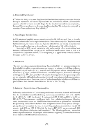 
   
2. Bioavailability Enhancer
CDs have the ability to increase drug bioavailability by enhancing drug permeation through
biological membranes.The favored explanation for this phenomenon is that CDs increase the
aqueous solubility of water-insoluble drugs. But the situation is actually more complicated,
because CDs are also known to decrease drug bioavailability.This is, therefore, not solely a
question of increased aqueous drug solubility.95
3. Toxicological Considerations
β-CD permeates lipophilic membranes with considerable diﬃculty and, thus, is virtually
nontoxic when used in oral or topical formulations.The acute toxicity of β-CD,administered
by the oral route,was studied in rats and dogs and did not reveal any toxicity.Therefore,even
if they are swallowed during or after pulmonary administration, CD will not be toxic.
Nevertheless, CD exerted a relatively mild and reversible eﬀect on the ciliary beat
frequency of both chicken embryo trachea and human nasal adenoid tissue in vitro in a
concentration-dependent manner.75,98 Consequently, CD appear to be nontoxic for both
the upper and lower airways.
4. Limitations
The most important parameters determining the complexability of a given molecule are its
hydrophobicity,melting point,relative size,and geometry in relation to the CD cavity.Large,
hydrophilic organic molecules (e.g., protein); small, highly water soluble, strongly hydrated
molecules (e.g., sugars); and ionized molecules cannot be complexed. Substances with high
melting points (>200°C) are generally weak complex-forming partners.Inorganic compounds
are not suitable for CD inclusion,because they form only outer sphere,or hydroxyl,complexes.
Only apolar molecules or functional groups of molecules can be included into the CD cavity,
provided that their diameter does not exceed the size of the CD cavity.
5. Pulmonary Administration of Cyclodextrins
Pulmonary administration of CD following intratracheal instillation in rabbits demonstrated
that the absolute bioavailabilities following pulmonary administration were 65.9 ± 12.8%
for β-CD, 73.9 ± 13.2% for dimethyl-β-cyclodextrin (DM-β-CD), and 79.8 ± 12.0% for
HP-β-CD.99 These values are considerably higher than cyclodextrin absorption following
other nonparenteral routes and should limit the future choice of cyclodextrins considered
for pulmonary administration to those with acceptable systemic safety proﬁles or negli-
gible pulmonary absorption. The time to reach the peak plasma concentration was 20–30
minutes for β-CD and DM-β-CD, while the time for HP-β-CD was approximately 113
minutes. The plasma elimination half-lives of the 3 CDs following pulmonary absorption
were comparable to those following i.v. administration, suggesting a common elimination
route independent of the administration route.
 