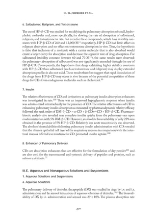 
. .   .
6. Salbutamol, Rolipram, and Testosterone
The use of HP-β-CD was studied for modifying the pulmonary absorption of small,hydro-
phobic molecules and, more speciﬁcally, for slowing the rate of absorption of salbutamol,
rolipram, and testosterone in rats. But even for these compounds, which have stability con-
stants with HP-β-CD of 260 and 12,000 M–1 respectively, HP-β-CD had little aﬀect on
rolipram absorption and no eﬀect on testosterone absorption in vivo. Thus, the hypothesis
is false that inclusion of a molecule with a carrier molecule that is also absorbed would
create a larger entity for absorption and decrease the apparent rate of drug absorption. For
salbutamol (stability constant between 60 and 70 M–1), the same results were observed:
the pulmonary absorption of salbutamol was not signiﬁcantly extended through the use of
HP-β-CD. Consequently, the hypothesis that drugs exhibiting higher stability constants
with HP-β-CD than salbutamol (such as testosterone and rolipram) may display extended
absorption proﬁles is also not valid.These results therefore suggest that rapid dissociation of
the drugs from HP-β-CD may occur in vivo because of the potential competition of these
drugs for CDs from endogenous molecules such as cholesterol.99
7. Insulin
The relative eﬀectiveness of CD and derivatives as pulmonary insulin absorption enhancers
was investigated in rats.100 There was an improved hypoglycemic response when insulin
was administered intratracheally in the presence of CD.The relative eﬀectiveness of CD in
enhancing pulmonary insulin absorption as measured by pharmacodynamic relative eﬃcacy
followed the rank order of DM-β-CD > α-CD > β-CD>γ-CD > HP- β-CD. Pharmaco-
kinetic analysis also revealed near complete insulin uptake from the pulmonary sacs upon
coadministration with 5% DM-β-CD.However,an absolute bioavailability of only 22% was
obtained in the presence of 5% HP-β-CD.Relatively low acute mucotoxicity was observed.
The absolute bioavailabilities following pulmonary insulin administration with CD revealed
that the thinner epithelial cell layer of the respiratory mucosa in comparison with the intes-
tinal mucosa oﬀered less resistance to CD-promoted insulin uptake.100
8. Enhancer of Pulmonary Delivery
CDs are absorption enhancers that are eﬀective for the formulation of dry powder101 and
are also used for the transmucosal and systemic delivery of peptides and proteins, such as
salmon calcitonin.75
III.E. Aqueous and Nonaqueous Solutions and Suspensions
1. Aqueous Solutions and Suspensions
a. Aqueous Solutions
The pulmonary delivery of detirelex decapeptide (DX) was studied in dogs by i.v. and i.t.
administration and by aerosol inhalation of aqueous solutions of detirelex.102 The bioavail-
ability of DX by i.t. administration and aerosol was 29 ± 10%. The plasma absorption rate
 