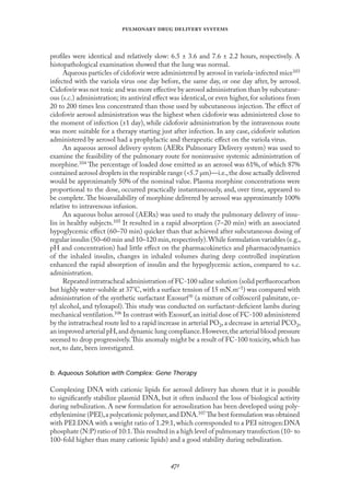 
   
proﬁles were identical and relatively slow: 6.5 ± 3.6 and 7.6 ± 2.2 hours, respectively. A
histopathological examination showed that the lung was normal.
Aqueous particles of cidofovir were administered by aerosol in variola-infected mice103
infected with the variola virus one day before, the same day, or one day after, by aerosol.
Cidofovir was not toxic and was more eﬀective by aerosol administration than by subcutane-
ous (s.c.) administration; its antiviral eﬀect was identical, or even higher, for solutions from
20 to 200 times less concentrated than those used by subcutaneous injection. The eﬀect of
cidofovir aerosol administration was the highest when cidofovir was administered close to
the moment of infection (±1 day), while cidofovir administration by the intravenous route
was more suitable for a therapy starting just after infection. In any case, cidofovir solution
administered by aerosol had a prophylactic and therapeutic eﬀect on the variola virus.
An aqueous aerosol delivery system (AERx Pulmonary Delivery system) was used to
examine the feasibility of the pulmonary route for noninvasive systemic administration of
morphine.104 The percentage of loaded dose emitted as an aerosol was 61%, of which 87%
contained aerosol droplets in the respirable range (<5.7 µm)—i.e.,the dose actually delivered
would be approximately 50% of the nominal value. Plasma morphine concentrations were
proportional to the dose, occurred practically instantaneously, and, over time, appeared to
be complete.The bioavailability of morphine delivered by aerosol was approximately 100%
relative to intravenous infusion.
An aqueous bolus aerosol (AERx) was used to study the pulmonary delivery of insu-
lin in healthy subjects.105 It resulted in a rapid absorption (7–20 min) with an associated
hypoglycemic eﬀect (60–70 min) quicker than that achieved after subcutaneous dosing of
regular insulin (50–60 min and 10–120 min,respectively).While formulation variables (e.g.,
pH and concentration) had little eﬀect on the pharmacokinetics and pharmacodynamics
of the inhaled insulin, changes in inhaled volumes during deep controlled inspiration
enhanced the rapid absorption of insulin and the hypoglycemic action, compared to s.c.
administration.
Repeated intratracheal administration of FC-100 saline solution (solid perﬂuorocarbon
but highly water-soluble at 37°C, with a surface tension of 15 mN.m–1) was compared with
administration of the synthetic surfactant Exosurf (a mixture of colfosceril palmitate, ce-
tyl alcohol, and tyloxapol). This study was conducted on surfactant-deﬁcient lambs during
mechanical ventilation.106 In contrast with Exosurf,an initial dose of FC-100 administered
by the intratracheal route led to a rapid increase in arterial PO2,a decrease in arterial PCO2,
an improved arterial pH,and dynamic lung compliance.However,the arterial blood pressure
seemed to drop progressively.This anomaly might be a result of FC-100 toxicity, which has
not, to date, been investigated.
b. Aqueous Solution with Complex: Gene Therapy
Complexing DNA with cationic lipids for aerosol delivery has shown that it is possible
to signiﬁcantly stabilize plasmid DNA, but it often induced the loss of biological activity
during nebulization. A new formulation for aerosolization has been developed using poly-
ethylenimine (PEI),a polycationic polymer,and DNA.107 The best formulation was obtained
with PEI:DNA with a weight ratio of 1.29:1, which corresponded to a PEI nitrogen:DNA
phosphate (N:P) ratio of 10:1.This resulted in a high level of pulmonary transfection (10- to
100-fold higher than many cationic lipids) and a good stability during nebulization.
 