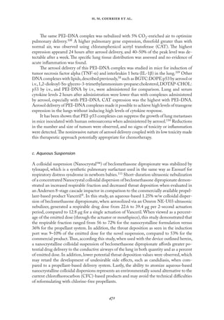 
. .   .
The same PEI–DNA complex was nebulized with 5% CO2-enriched air to optimize
pulmonary delivery.108 A higher pulmonary gene expression, threefold greater than with
normal air, was observed using chloramphenicol acetyl transferase (CAT). The highest
expression appeared 24 hours after aerosol delivery, and 40–50% of the peak level was de-
tectable after a week. The speciﬁc lung tissue distribution was assessed and no evidence of
acute inﬂammation was found.
The aerosol delivery of this PEI–DNA complex was studied in mice for induction of
tumor necrosis factor alpha (TNF-α) and interleukin 1 beta (IL-1β) in the lung.109 Other
DNA complexes with lipids,described previously,58 such as BGTC:DOPE:p53 by aerosol or
i.v.,1,2-dioleoyl-Sn-glycero-3-trimethylammonium-propane:cholesterol,DOTAP-CHOL:
p53 by i.v., and PEI-DNA by i.v., were administered for comparison. Lung and serum
cytokine levels 2 hours after administration were lower than with complexes administered
by aerosol, especially with PEI–DNA. CAT expression was the highest with PEI–DNA.
Aerosol delivery of PEI–DNA complexes made it possible to achieve high levels of transgene
expression in the lungs without inducing high levels of cytokine response.
It has been shown that PEI-p53 complexes can suppress the growth of lung metastases
in mice inoculated with human osteosarcoma when administered by aerosol.110 Reductions
in the number and size of tumors were observed, and no signs of toxicity or inﬂammation
were detected.The noninvasive nature of aerosol delivery coupled with its low toxicity made
this therapeutic approach potentially appropriate for chemotherapy.
c. Aqueous Suspension
A colloidal suspension (Nanocrystal™) of beclomethasone dipropionate was stabilized by
tyloxapol, which is a synthetic pulmonary surfactant used in the same way as Exosurf for
respiratory distress syndrome in newborn babies.111 Short-duration ultrasonic nebulization
of a concentrated Nanocrystal colloidal dispersion of beclomethasone dipropionate demon-
strated an increased respirable fraction and decreased throat deposition when evaluated in
an Andersen 8-stage cascade impactor in comparison to the commercially available propel-
lant-based product Vanceril. In this study, an aqueous-based 1.25% w/w colloidal disper-
sion of beclomethasone dipropionate, when aerosolized via an Omron NE-U03 ultrasonic
nebulizer, generated a respirable drug dose from 22.6 to 39.4 µg per 2-second actuation
period, compared to 12.8 µg for a single actuation of Vanceril. When viewed as a percent-
age of the emitted dose (through the actuator or mouthpiece),this study demonstrated that
the respirable fraction ranged from 56 to 72% for the nanocrystalline formulation versus
36% for the propellant system. In addition, the throat deposition as seen in the induction
port was 9–10% of the emitted dose for the novel suspension, compared to 53% for the
commercial product.Thus, according this study, when used with the device outlined herein,
a nanocrystalline colloidal suspension of beclomethasone dipropionate aﬀords greater po-
tential drug delivery to the conductive airways of the lung in both quantity and as a percent
of emitted dose. In addition, lower potential throat deposition values were observed, which
may retard the development of undesirable side eﬀects, such as candidiasis, when com-
pared to a propellant-based delivery system. Lastly, the ability to atomize aqueous-based
nanocrystalline colloidal dispersions represents an environmentally sound alternative to the
current chloroﬂuorocarbon (CFC)-based products and may avoid the technical diﬃculties
of reformulating with chlorine-free propellants.
 