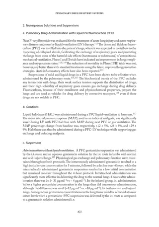 
   
2. Nonaqueous Solutions and Suspensions
a. Pulmonary Drug Administration with Liquid Perﬂuorocarbon (PFC)
Neat F-octyl bromide was evaluated for the treatment of acute lung injury and acute respira-
tory distress syndrome by liquid ventilation (LV) therapy.112 The dense and ﬂuid perﬂuoro-
carbon (PFC) was instilled into the patient’s lungs,where it was expected to contribute to the
reopening of collapsed alveoli, facilitating the exchange of respiratory gases and protecting
the lungs from some of the harmful side eﬀects (barotrauma or volutrauma) of conventional
mechanical ventilation.Phase I and II trials have indicated an improvement in lung compli-
ance and oxygenation status.113,114 The reduction of mortality in Phase II/III trials was not,
however,any better than with standard treatments using the latest,improved lung protection
strategies. Anti-inﬂammatory eﬀects have also been reported.115
Suspensions of solid and liquid drugs in a PFC have been shown to be eﬀective when
administered by the pulmonary route.116,117 The biochemical inertia of the PFC excludes
any interaction with drugs, their weak surface tension supports the distribution of drugs,
and their high solubility of respiratory gases ensures gas exchange during drug delivery.
Fluorocarbons, because of their entailment and physicochemical properties, prepare the
lungs and are used as vehicles for drug delivery by convective transport,118 even if these
drugs are not soluble in PFC.
b. Solutions
Liquid halothane (HAL) was administered during a PFC liquid ventilation to hamsters.117
The mean arterial pressure response (MAP), used as an index of analgesia, was signiﬁcantly
lower during LV with PFC:hal than with MAP during neat PFC or gas ventilation. The
MAP percentage change from baseline was, respectively, +12 ± 5%, +28 ± 8%, and +29 ±
9%.Halothane can thus be administered during a PFC-LV technique while supporting gas
exchange and inducing analgesia.
c. Suspension
Administrationwithoutliquidventilation. A PFC gentamicin suspension was administered
by the i.t. route and an aqueous gentamicin solution by the i.v. route in lambs with normal
and acid-injured lungs.119 Physiological gas exchange and pulmonary function were main-
tained throughout both protocols.The intravenously administered gentamicin resulted in a
high initial serum concentration for 5 minutes,followed by a decline over 4 hours,while the
intratracheally administered gentamicin suspension resulted in a low initial concentration
but remained constant throughout the 4-hour protocol. Intratracheal administration was
signiﬁcantly more eﬀective in delivering the drug to the normal lungs 4 hours after admin-
istration than was i.v. (~ 31 µg.ml–1 vs ~ 4 µg.ml–1). In the injured group, i.t. administration
led to a higher gentamicin concentration in the lungs than did intravenous administration,
although the diﬀerence was small (~12 µg.ml–1 vs.~10 µg.ml–1).In both normal and injured
lungs,homogeneous gentamicin concentrations in the lung tissue could be achieved at lower
serum levels when a gentamicin–PFC suspension was delivered by the i.t.route as compared
to a gentamicin solution administered i.v.
 