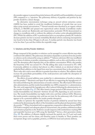 
   
dry powders appear to present bioactivity between 40 and 66% and bioavailability of around
29% compared to s.c. injections. The pulmonary delivery of peptides and proteins by dry
powder should be a future therapy.
An alternative micronization technique using an aerosol solvent extraction system
(ASES) has been studied to avoid the insuﬃcient brittleness of crystals that can occur
when using normal micronization.130 Several steroids were dissolved in an organic solvent
(CH2Cl2 or MeOH) and sprayed into supercritical carbon dioxide. Crystallinity studies
were then carried out. Budenoside and triamcinolone acetonide (TCA) demonstrated no
change in crystallinity, with or without the addition of surface-active phosphatidylcholine
(PC).While the addition of PC to prednisolone led to an amorphous powder,PC tended to
decrease particle size but to increase wettability. Residual solvent containing microparticles
was found to be less than 350 ppm in all cases. A median particle-size diameter was found
to be less than 5 µm and thus within the respirable range.
5. Solutions and Dry Powder Additives
Drugs composed of dry powders or solutions can be managed in a more eﬀective way when
combined with additives.The pulmonary absorption of peptides or proteins from dry powder
or solution can be enhanced by using an additive.101 Salmon calcitonin (SC) was insuﬄated
in the form of solution or powder containing an additive,such as oleic acid,lecithin,or citric
acid.The absorption eﬀect depends,ﬁrst,on the additive concentration.With a dry powder,
the bioactivity of SC was around 34 ± 7%. By adding oleic acid, it increased to 58 ± 10%.
Conversely, additives in solution had almost no eﬀect. Indeed, on an identical volume of
epithelial ﬂuid,additives in the liquid form were less concentrated than in the powder form.
That is why oleic acid is more eﬀective in powder form than in solution.This additive should
increase the paracellular permeability of the small junctions and enable the absorption of
peptides and proteins.
The eﬀects of several additives were studied by i.t. administration of insulin in solution
and dry powder.131 Bacitracin and Span 85 are eﬀective in supporting the hypoglycemic ef-
fect induced following the administration of insulin solutions.The eﬀect lasted 180 minutes
after administration,and the insulin bioavailability was 100% compared to i.v.administration.
The citric acid supported the hypoglycemic eﬀect induced following the administration of a
dry powder of insulin (Fıg.27).The eﬀect lasted a longer period of 240 minutes,but a lower
insulin bioavailability was obtained—between 42 and 53%, depending on acid concentra-
tion. The insulin bioavailability was higher with citric acid than without (12%). Moreover,
the insulin powder containing citric acid was not toxic for the pulmonary cells. Citric acid
appears to be a potential additive for insulin powder absorption.
Studies to optimize the respirable fraction of particles inhaled by aerosol have been
conducted by determining the eﬀects of the formulation and the physical characteristics of the
dry powder.132 When formulated with an appropriate composition (albumin/lactose/DPPC
[30:10:60 in weight]) and adequate physical characteristics,the powders exhibited excellent
aerosolization properties in the Andersen cascade impactor,with emitted doses reaching 90%
and respirable fractions up to 50% using the Spinhaler device, a ﬁrst-generation inhaler
(Fıg. 28). The addition of albumin slightly increased the particle size (3–5 µm) and made
them more porous and less dense, and therefore easier to breathe in. These powders can
incorporate drugs such as peptides, proteins, or DNA for local and systemic delivery.
 