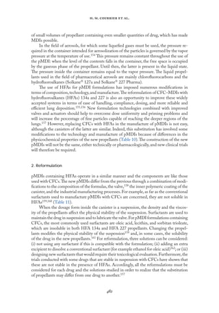 
. .   .
of small volumes of propellant containing even smaller quantities of drug, which has made
MDIs possible.
In the ﬁeld of aerosols, for which some liqueﬁed gases must be used, the pressure re-
quired in the container intended for aerosolization of the particles is governed by the vapor
pressure at the temperature of use.154 This pressure remains constant throughout the use of
the pMDI: when the level of the contents falls in the container, the free space is occupied
by the gaseous phase of the propellant. Until then, the latter is present in the liquid state.
The pressure inside the container remains equal to the vapor pressure. The liquid propel-
lants used in the ﬁeld of pharmaceutical aerosols are mainly chloroﬂuorocarbons and the
hydroﬂuoroalkanes (Solkane 127a and Solkane 227 Pharma).
The use of HFAs for pMDI formulations has imposed numerous modiﬁcations in
terms of composition,technology,and manufacture.The reformulation of CFC–MDIs with
hydroﬂuoroalkanes (HFAs) 134a and 227 is also an opportunity to improve these widely
accepted systems in terms of ease of handling, compliance, dosing, and more reliable and
eﬃcient lung deposition.155,156 New formulation technologies combined with improved
valves and actuators should help to overcome dose uniformity and priming problems and
will increase the percentage of ﬁne particles capable of reaching the deeper regions of the
lungs.157 However, replacing CFCs with HFAs in the manufacture of pMDIs is not easy,
although the canisters of the latter are similar. Indeed, this substitution has involved some
modiﬁcations to the technology and manufacture of pMDIs because of diﬀerences in the
physicochemical properties of the new propellants (Table 10).The construction of the new
pMDIs will not be the same, either technically or pharmacologically, and new clinical trials
will therefore be required.
2. Reformulation
pMDIs containing HFAs operate in a similar manner and the components are like those
used with CFCs.The new pMDIs diﬀer from the previous through a combination of modi-
ﬁcations to the composition of the formulas,the valve,158 the inner polymeric coating of the
canister,and the industrial manufacturing processes.For example,as far as the conventional
surfactants used to manufacture pMDIs with CFCs are concerned, they are not soluble in
HFAs159,160 (Table 11).
When the dosage form inside the canister is a suspension, the density and the viscos-
ity of the propellants aﬀect the physical stability of the suspension. Surfactants are used to
maintain the drug in suspension and to lubricate the valve.For pMDI formulations containing
CFCs, the most commonly used surfactants are oleic acid, lecithin, and sorbitan trioleate,
which are insoluble in both HFA 134a and HFA 227 propellants. Changing the propel-
lants modiﬁes the physical stability of the suspension159 and, in some cases, the solubility
of the drug in the new propellants.161 For reformulation, three solutions can be considered:
(i) not using any surfactant if this is compatible with the formulation; (ii) adding an extra
excipient to dissolve a conventional surfactant (for example ethanol for oleic acid)162; or (iii)
designing new surfactants that would require their toxicological evaluation.Furthermore,the
trials conducted with some drugs that are stable in suspension with CFCs have shown that
these are not stable in the presence of HFAs. Accordingly, all the reformulations must be
considered for each drug and the solutions studied in order to realize that the substitution
of propellants may diﬀer from one drug to another.157
 