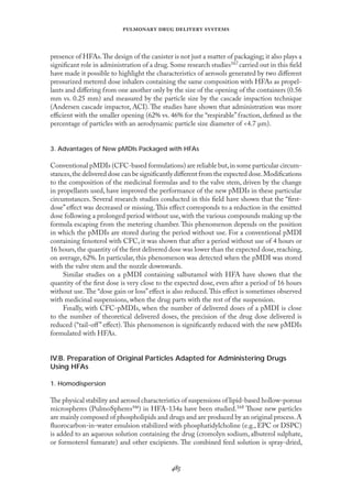 
   
presence of HFAs.The design of the canister is not just a matter of packaging; it also plays a
signiﬁcant role in administration of a drug.Some research studies167 carried out in this ﬁeld
have made it possible to highlight the characteristics of aerosols generated by two diﬀerent
pressurized metered dose inhalers containing the same composition with HFAs as propel-
lants and diﬀering from one another only by the size of the opening of the containers (0.56
mm vs. 0.25 mm) and measured by the particle size by the cascade impaction technique
(Andersen cascade impactor, ACI). The studies have shown that administration was more
eﬃcient with the smaller opening (62% vs. 46% for the “respirable” fraction, deﬁned as the
percentage of particles with an aerodynamic particle size diameter of <4.7 µm).
3. Advantages of New pMDIs Packaged with HFAs
Conventional pMDIs (CFC-based formulations) are reliable but,in some particular circum-
stances,the delivered dose can be signiﬁcantly diﬀerent from the expected dose.Modiﬁcations
to the composition of the medicinal formulas and to the valve stem, driven by the change
in propellants used, have improved the performance of the new pMDIs in these particular
circumstances. Several research studies conducted in this ﬁeld have shown that the “ﬁrst-
dose” eﬀect was decreased or missing.This eﬀect corresponds to a reduction in the emitted
dose following a prolonged period without use, with the various compounds making up the
formula escaping from the metering chamber. This phenomenon depends on the position
in which the pMDIs are stored during the period without use. For a conventional pMDI
containing fenoterol with CFC, it was shown that after a period without use of 4 hours or
16 hours,the quantity of the ﬁrst delivered dose was lower than the expected dose,reaching,
on average, 62%. In particular, this phenomenon was detected when the pMDI was stored
with the valve stem and the nozzle downwards.
Similar studies on a pMDI containing salbutamol with HFA have shown that the
quantity of the ﬁrst dose is very close to the expected dose, even after a period of 16 hours
without use.The “dose gain or loss”eﬀect is also reduced.This eﬀect is sometimes observed
with medicinal suspensions, when the drug parts with the rest of the suspension.
Fınally, with CFC-pMDIs, when the number of delivered doses of a pMDI is close
to the number of theoretical delivered doses, the precision of the drug dose delivered is
reduced (“tail-oﬀ” eﬀect). This phenomenon is signiﬁcantly reduced with the new pMDIs
formulated with HFAs.
IV.B. Preparation of Original Particles Adapted for Administering Drugs
Using HFAs
1. Homodispersion
The physical stability and aerosol characteristics of suspensions of lipid-based hollow-porous
microspheres (PulmoSpheres™) in HFA-134a have been studied.168 Those new particles
are mainly composed of phospholipids and drugs and are produced by an original process.A
ﬂuorocarbon-in-water emulsion stabilized with phosphatidylcholine (e.g., EPC or DSPC)
is added to an aqueous solution containing the drug (cromolyn sodium, albuterol sulphate,
or formoterol fumarate) and other excipients. The combined feed solution is spray-dried,
 