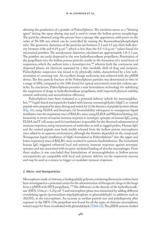 
. .   .
allowing the production of a powder of PulmoSpheres. The emulsion serves as a “blowing
agent” during the spray-drying step and is used to create the hollow porous morphology.
The particles obtained using this process have a sponge-like appearance, with pores on the
order of 50–300 nm, which can be controlled by varying the ﬂuorocarbon/phospholipid
ratio.The geometric diameters of the particles are between 2.3 and 4.5 µm, their bulk den-
sity between 0.06 and 0.19 g.cm–3, which is less than the 0.5–1.0 g.cm–3 values found for
micronized powders.The aerodynamic diameters calculated are approximately 1.0–1.3 µm.
The powders are easily dispersed in the new hydroﬂuoroalkane propellants. Penetration of
the propellants into the hollow porous particles results in the formation of a novel form of
suspension, which the authors term a homodispersion,™ wherein both the continuous and
dispersed phases are identical, separated by a thin insoluble shell of drug and excipient.
PulmoSpheres suspension was found to be physically stable, characterized by a low sedi-
mentation or creaming rate. An excellent dosage uniformity was achieved with the pMDI
device.The ﬁne particle fraction of the PulmoSpheres particles was determined in vitro in
a range of 68%, compared to the 24% found for typical micronized cromolyn sodium par-
ticles. In conclusion, PulmoSpheres provides a new formulation technology for stabilizing
the suspension of drugs in hydroﬂuoroalkane propellants, with improved physical stability,
content uniformity, and aerosolization eﬃciency.
PulmoSpheres have been evaluated as a potential delivery vehicle for immunoglobu-
lins.169 Lipid-based microparticles loaded with human immunoglobulin (hIgG) or control
peptide were prepared by spray drying and tested for (i) the kinetics of peptide/protein release
(Fıg. 31), using ELISA and bioassays; (ii) bioavailability subsequent to nonaqueous liquid
instillation into the respiratory tract of BALB/c mice,using ELISA and Western blotting;(iii)
bioactivity in terms of murine immune response to xenotypic epitopes on human IgG,using
ELISA and T cell assays; and (iv) mechanisms responsible for the observed enhancement of
immune responses, using measurement of antibodies as well as tagged probes. Human IgG
and the control peptide were both readily released from the hollow-porous microspheres
once added to an aqueous environment, although the kinetics depended on the compound.
Nonaqueous liquid instillation of hIgG formulated in PulmoSpheresS into the upper and
lower respiratory tract of BALB/c mice resulted in systemic biodistribution.The formulated
human IgG triggered enhanced local and systemic immune responses against xenotypic
epitopes and was associated with receptor-mediated loading of alveolar macrophages.From
these studies, it was concluded that formulations of immunoglobulins in hollow-porous
microparticles are compatible with local and systemic delivery via the respiratory mucosa
and may be used as a means to trigger or modulate immune responses.
2. Micro- and Nanoparticles
Microspheres made of chitosan,a biodegradable polymer,containing ﬂuorescein sodium have
been investigated as a potential carrier for the administration of therapeutic drugs to the lungs
from a pMDI with HFA propellants.170 The diﬀerence in the density of the hydroﬂuoroalk-
ane (HFA-134a; ρ = 1.21g.ml–1) and microsphere phase was minimized by adding diﬀerent
crosslinking agents (pentasodium tripolyphosphate or glutaraldehyde) or additives such as
Al(OH)3 to the microspheres. An increase in median particle size and polydispersity after
exposure to the HFA-134a propellant was found for all the types of chitosan microspheres
tested except for those crosslinked with glutaraldehyde (Table 12).The pMDI systems studied
 