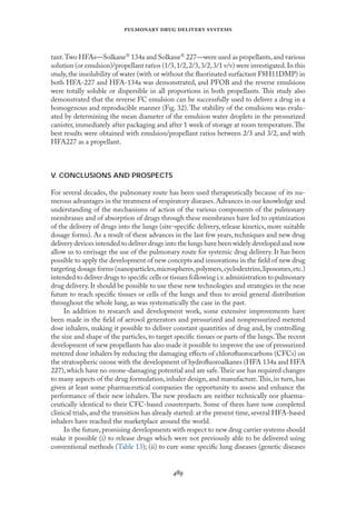 
   
tant.Two HFAs—Solkane 134a and Solkane 227—were used as propellants,and various
solution (or emulsion)/propellant ratios (1/3,1/2,2/3,3/2,3/1 v/v) were investigated.In this
study, the insolubility of water (with or without the ﬂuorinated surfactant F8H11DMP) in
both HFA-227 and HFA-134a was demonstrated, and PFOB and the reverse emulsions
were totally soluble or dispersible in all proportions in both propellants. This study also
demonstrated that the reverse FC emulsion can be successfully used to deliver a drug in a
homogenous and reproducible manner (Fıg. 32). The stability of the emulsions was evalu-
ated by determining the mean diameter of the emulsion water droplets in the pressurized
canister, immediately after packaging and after 1 week of storage at room temperature.The
best results were obtained with emulsion/propellant ratios between 2/3 and 3/2, and with
HFA227 as a propellant.
V. CONCLUSIONS AND PROSPECTS
For several decades, the pulmonary route has been used therapeutically because of its nu-
merous advantages in the treatment of respiratory diseases.Advances in our knowledge and
understanding of the mechanisms of action of the various components of the pulmonary
membranes and of absorption of drugs through these membranes have led to optimization
of the delivery of drugs into the lungs (site-speciﬁc delivery, release kinetics, more suitable
dosage forms). As a result of these advances in the last few years, techniques and new drug
delivery devices intended to deliver drugs into the lungs have been widely developed and now
allow us to envisage the use of the pulmonary route for systemic drug delivery. It has been
possible to apply the development of new concepts and innovations in the ﬁeld of new drug
targeting dosage forms (nanoparticles,microspheres,polymers,cyclodextrins,liposomes,etc.)
intended to deliver drugs to speciﬁc cells or tissues following i.v.administration to pulmonary
drug delivery. It should be possible to use these new technologies and strategies in the near
future to reach speciﬁc tissues or cells of the lungs and thus to avoid general distribution
throughout the whole lung, as was systematically the case in the past.
In addition to research and development work, some extensive improvements have
been made in the ﬁeld of aerosol generators and pressurized and nonpressurized metered
dose inhalers, making it possible to deliver constant quantities of drug and, by controlling
the size and shape of the particles, to target speciﬁc tissues or parts of the lungs.The recent
development of new propellants has also made it possible to improve the use of pressurized
metered dose inhalers by reducing the damaging eﬀects of chloroﬂuorocarbons (CFCs) on
the stratospheric ozone with the development of hydroﬂuoroalkanes (HFA 134a and HFA
227),which have no ozone-damaging potential and are safe.Their use has required changes
to many aspects of the drug formulation, inhaler design, and manufacture.This, in turn, has
given at least some pharmaceutical companies the opportunity to assess and enhance the
performance of their new inhalers. The new products are neither technically nor pharma-
ceutically identical to their CFC-based counterparts. Some of them have now completed
clinical trials, and the transition has already started: at the present time, several HFA-based
inhalers have reached the marketplace around the world.
In the future,promising developments with respect to new drug carrier systems should
make it possible (i) to release drugs which were not previously able to be delivered using
conventional methods (Table 13); (ii) to cure some speciﬁc lung diseases (genetic diseases
 