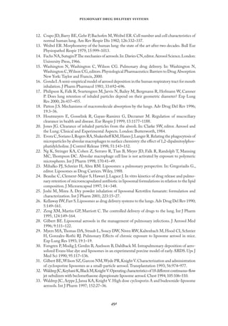 
   
12. Crapo JD, Barry BE, Gehr P, Bachofen M,Weibel ER. Cell number and cell characteristics of
normal human lung. Am Rev Respir Dis 1982; 126:332–337.
13. Weibel ER. Morphometry of the human lung: the state of the art after two decades. Bull Eur
Physiopathol Respir 1979; 15:999–1013.
14. Fuchs NA,SutuginP.The mechanies of aerosols.In:Davies CN,editor.Aerosol Science.London:
University Press, 1966.
15. Washington N, Washington C, Wilson CG. Pulmonary drug delivery. In: Washington N,
Washington C,Wilson CG,editors.Physiological Pharmaceutics: Barriers to Drug Absorption
New York: Taylor and Francis, 2000.
16. Gonda I.A semi-empirical model of aerosol deposition in the human respiratory tract for mouth
inhalation. J Pharm Pharmacol 1981; 33:692–696.
17. Philipson K, Falk R, Svartengren M, Jarvis N, Bailey M, Bergmann R, Hofmann W, Camner
P. Does lung retention of inhaled particles depend on their geometric diameter? Exp Lung
Res 2000; 26:437–455.
18. Patton J.S. Mechanisms of macromolecule absorption by the lungs. Adv Drug Del Rev 1996;
19:3–36.
19. Houtmeyers E, Gosselink R, Gayan-Ramirez G, Decramer M. Regulation of mucociliary
clearance in health and disease. Eur Respir J 1999; 13:1177–1188.
20. Jones JG. Clearance of inhaled particles from the alveoli. In: Clarke SW, editor. Aerosol and
the Lung: Clinical and Experimental Aspects. London: Butterworth, 1984.
21. Evora C,Soriano I,Rogers RA,Shakesheﬀ KM,Hanes J,Langer R.Relating the phagocytosis of
microparticles by alveolar macrophages to surface chemistry: the eﬀect of 1,2-dipalmitoylphos-
phatidylcholine. J Control Release 1998; 51:143–152.
22. Ng K, Stringer KA, Cohen Z, Serravo R, Tian B, Meyer JD, Falk R, Randolph T, Manning
MC, Thompson DC. Alveolar macrophage cell line is not activated by exposure to polymeric
microspheres. Int J Pharm 1998; 170:41–49.
23. Mihalko PJ, Schreier H, Abra RM. Liposomes: a pulmonary perspective. In: Gregoriadis G.,
editor. Liposomes as Drug Carriers. Wiley, 1988.
24. Beaulac C, Clement-Major S, Hawari J, Lagace J. In vitro kinetics of drug release and pulmo-
nary retention of microencapsulated antibiotic in liposomal formulations in relation to the lipid
composition. J Microencapsul 1997; 14:–348.
25. Joshi M, Misra A. Dry powder inhalation of liposomal Ketotifen fumarate: formulation and
characterization. Int J Pharm 2001; 223:15–27.
26. Kellaway IW,Farr S.Liposomes as drug delivery systems to the lungs.Adv Drug Del Rev 1990;
5:149–161.
27. Zeng XM, Martin GP, Marriott C. The controlled delivery of drugs to the lung. Int J Pharm
1995; 124:149–164.
28. Gilbert BE. Liposomal aerosols in the management of pulmonary infections. J Aerosol Med
1996; 9:111–122.
29. Myers MA,Thomas DA, Straub L, Soucy DW, Niven RW, Kaltenbach M, Hood CI, Schreier
H, Gonzales-Rothi RJ. Pulmonary Eﬀects of chronic exposure to liposome aerosol in mice.
Exp Lung Res 1993; 19:1–19.
30. Forsgren P, Modig J, Gerdin B, Axelsson B, Dahlback M. Intrapulmonary deposition of aero-
solized Evans blue dye and liposomes in an experimental porcine model of early ARDS. Ups J
Med Sci 1990; 95:117–136.
31. Gilbert BE,Wilson SZ,Garcon NM,Wyde PR,Knight V.Characterization and administration
of cyclosporine liposomes as a small-particle aerosol.Transplantation 1993; 56:974–977.
32. WaldrepJC,KeyhaniK,BlackM,KnightV.Operatingcharacteristicsof18diﬀerentcontinuous-ﬂow
jet nebulizers with beclomethasone dipropionate liposome aerosol.Chest 1994; 105:106–110.
33. Waldrep JC, Arppe J, Jansa KA, Knight V. High dose cyclosporin A and budesonide-liposome
aerosols. Int J Pharm 1997; 152:27–36.
 